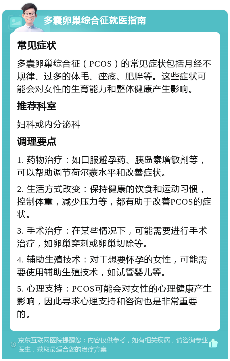 多囊卵巢综合征就医指南 常见症状 多囊卵巢综合征（PCOS）的常见症状包括月经不规律、过多的体毛、痤疮、肥胖等。这些症状可能会对女性的生育能力和整体健康产生影响。 推荐科室 妇科或内分泌科 调理要点 1. 药物治疗：如口服避孕药、胰岛素增敏剂等，可以帮助调节荷尔蒙水平和改善症状。 2. 生活方式改变：保持健康的饮食和运动习惯，控制体重，减少压力等，都有助于改善PCOS的症状。 3. 手术治疗：在某些情况下，可能需要进行手术治疗，如卵巢穿刺或卵巢切除等。 4. 辅助生殖技术：对于想要怀孕的女性，可能需要使用辅助生殖技术，如试管婴儿等。 5. 心理支持：PCOS可能会对女性的心理健康产生影响，因此寻求心理支持和咨询也是非常重要的。