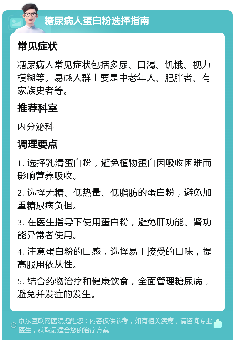 糖尿病人蛋白粉选择指南 常见症状 糖尿病人常见症状包括多尿、口渴、饥饿、视力模糊等。易感人群主要是中老年人、肥胖者、有家族史者等。 推荐科室 内分泌科 调理要点 1. 选择乳清蛋白粉，避免植物蛋白因吸收困难而影响营养吸收。 2. 选择无糖、低热量、低脂肪的蛋白粉，避免加重糖尿病负担。 3. 在医生指导下使用蛋白粉，避免肝功能、肾功能异常者使用。 4. 注意蛋白粉的口感，选择易于接受的口味，提高服用依从性。 5. 结合药物治疗和健康饮食，全面管理糖尿病，避免并发症的发生。