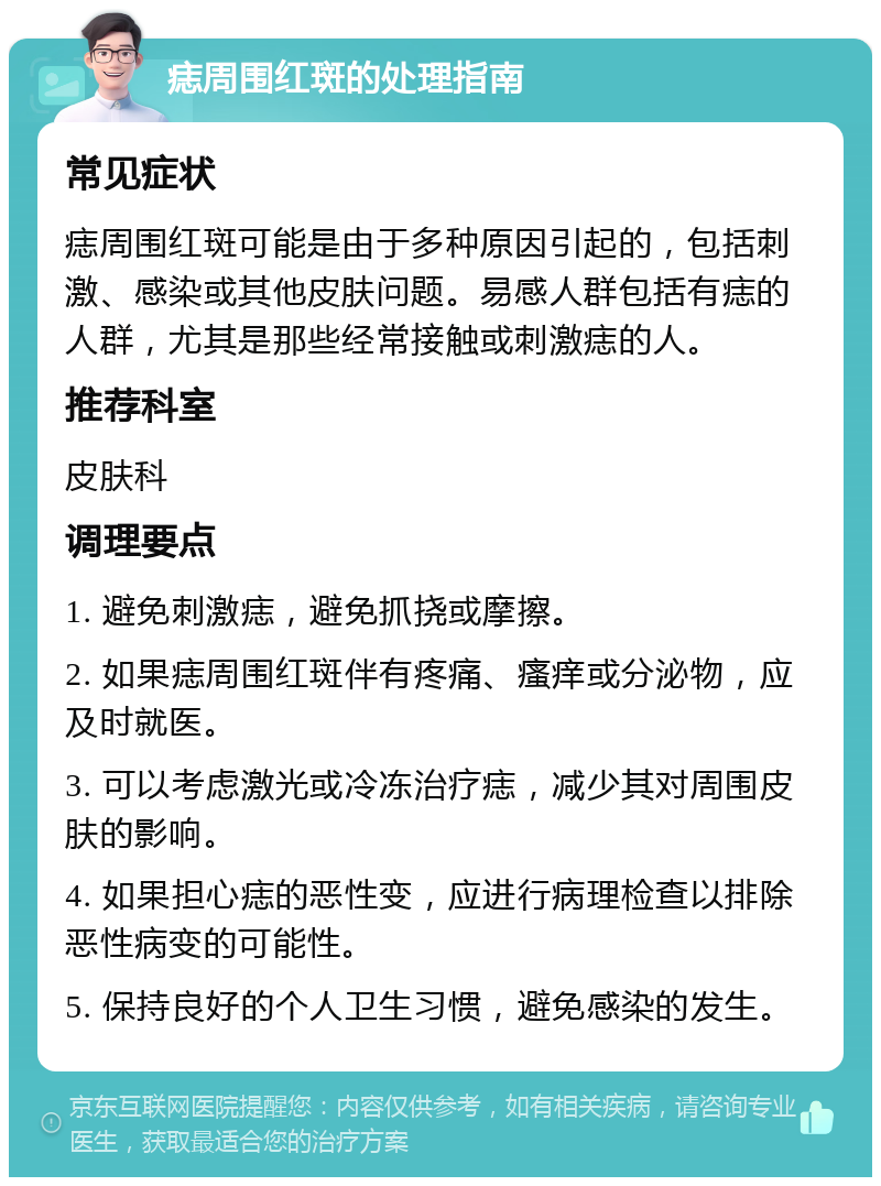 痣周围红斑的处理指南 常见症状 痣周围红斑可能是由于多种原因引起的，包括刺激、感染或其他皮肤问题。易感人群包括有痣的人群，尤其是那些经常接触或刺激痣的人。 推荐科室 皮肤科 调理要点 1. 避免刺激痣，避免抓挠或摩擦。 2. 如果痣周围红斑伴有疼痛、瘙痒或分泌物，应及时就医。 3. 可以考虑激光或冷冻治疗痣，减少其对周围皮肤的影响。 4. 如果担心痣的恶性变，应进行病理检查以排除恶性病变的可能性。 5. 保持良好的个人卫生习惯，避免感染的发生。