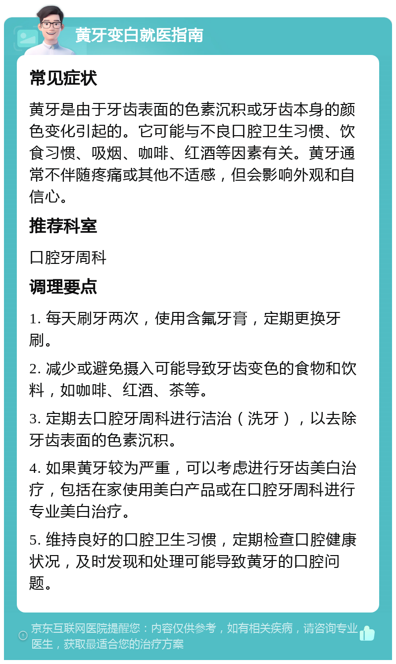 黄牙变白就医指南 常见症状 黄牙是由于牙齿表面的色素沉积或牙齿本身的颜色变化引起的。它可能与不良口腔卫生习惯、饮食习惯、吸烟、咖啡、红酒等因素有关。黄牙通常不伴随疼痛或其他不适感，但会影响外观和自信心。 推荐科室 口腔牙周科 调理要点 1. 每天刷牙两次，使用含氟牙膏，定期更换牙刷。 2. 减少或避免摄入可能导致牙齿变色的食物和饮料，如咖啡、红酒、茶等。 3. 定期去口腔牙周科进行洁治（洗牙），以去除牙齿表面的色素沉积。 4. 如果黄牙较为严重，可以考虑进行牙齿美白治疗，包括在家使用美白产品或在口腔牙周科进行专业美白治疗。 5. 维持良好的口腔卫生习惯，定期检查口腔健康状况，及时发现和处理可能导致黄牙的口腔问题。