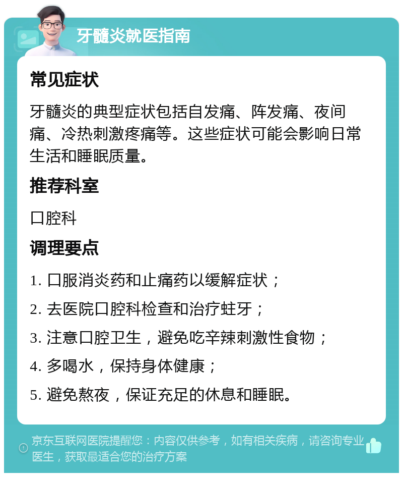 牙髓炎就医指南 常见症状 牙髓炎的典型症状包括自发痛、阵发痛、夜间痛、冷热刺激疼痛等。这些症状可能会影响日常生活和睡眠质量。 推荐科室 口腔科 调理要点 1. 口服消炎药和止痛药以缓解症状； 2. 去医院口腔科检查和治疗蛀牙； 3. 注意口腔卫生，避免吃辛辣刺激性食物； 4. 多喝水，保持身体健康； 5. 避免熬夜，保证充足的休息和睡眠。