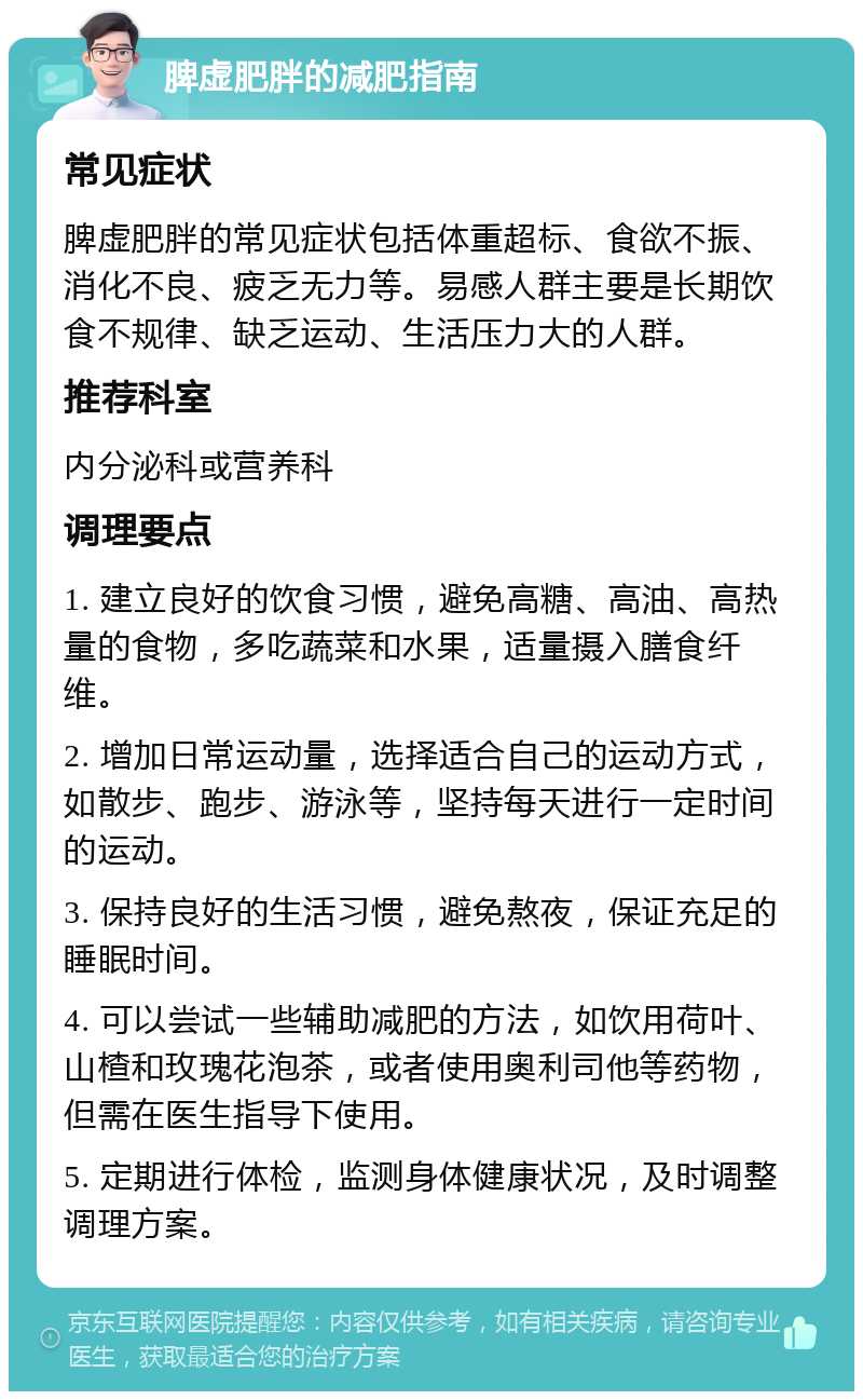 脾虚肥胖的减肥指南 常见症状 脾虚肥胖的常见症状包括体重超标、食欲不振、消化不良、疲乏无力等。易感人群主要是长期饮食不规律、缺乏运动、生活压力大的人群。 推荐科室 内分泌科或营养科 调理要点 1. 建立良好的饮食习惯，避免高糖、高油、高热量的食物，多吃蔬菜和水果，适量摄入膳食纤维。 2. 增加日常运动量，选择适合自己的运动方式，如散步、跑步、游泳等，坚持每天进行一定时间的运动。 3. 保持良好的生活习惯，避免熬夜，保证充足的睡眠时间。 4. 可以尝试一些辅助减肥的方法，如饮用荷叶、山楂和玫瑰花泡茶，或者使用奥利司他等药物，但需在医生指导下使用。 5. 定期进行体检，监测身体健康状况，及时调整调理方案。