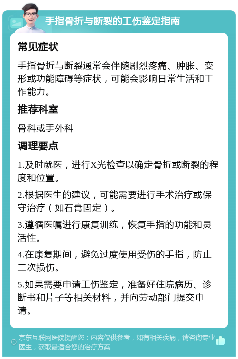 手指骨折与断裂的工伤鉴定指南 常见症状 手指骨折与断裂通常会伴随剧烈疼痛、肿胀、变形或功能障碍等症状，可能会影响日常生活和工作能力。 推荐科室 骨科或手外科 调理要点 1.及时就医，进行X光检查以确定骨折或断裂的程度和位置。 2.根据医生的建议，可能需要进行手术治疗或保守治疗（如石膏固定）。 3.遵循医嘱进行康复训练，恢复手指的功能和灵活性。 4.在康复期间，避免过度使用受伤的手指，防止二次损伤。 5.如果需要申请工伤鉴定，准备好住院病历、诊断书和片子等相关材料，并向劳动部门提交申请。