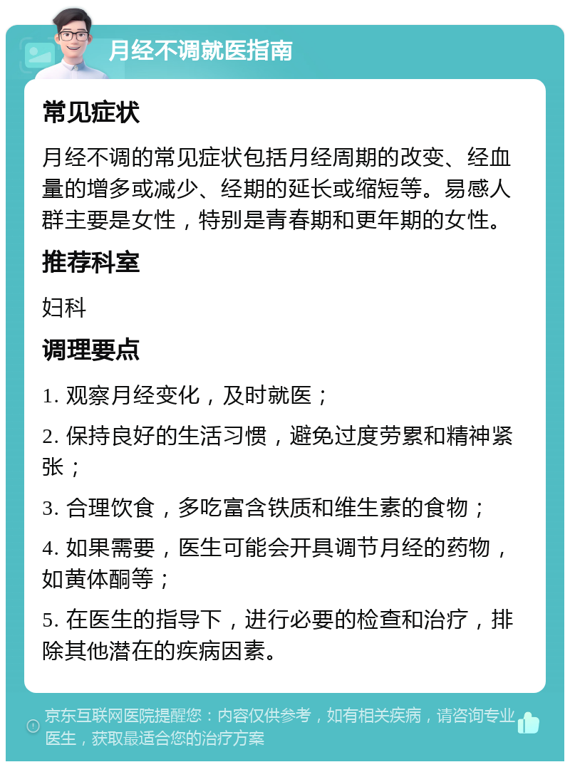 月经不调就医指南 常见症状 月经不调的常见症状包括月经周期的改变、经血量的增多或减少、经期的延长或缩短等。易感人群主要是女性，特别是青春期和更年期的女性。 推荐科室 妇科 调理要点 1. 观察月经变化，及时就医； 2. 保持良好的生活习惯，避免过度劳累和精神紧张； 3. 合理饮食，多吃富含铁质和维生素的食物； 4. 如果需要，医生可能会开具调节月经的药物，如黄体酮等； 5. 在医生的指导下，进行必要的检查和治疗，排除其他潜在的疾病因素。