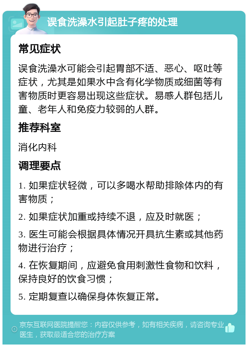 误食洗澡水引起肚子疼的处理 常见症状 误食洗澡水可能会引起胃部不适、恶心、呕吐等症状，尤其是如果水中含有化学物质或细菌等有害物质时更容易出现这些症状。易感人群包括儿童、老年人和免疫力较弱的人群。 推荐科室 消化内科 调理要点 1. 如果症状轻微，可以多喝水帮助排除体内的有害物质； 2. 如果症状加重或持续不退，应及时就医； 3. 医生可能会根据具体情况开具抗生素或其他药物进行治疗； 4. 在恢复期间，应避免食用刺激性食物和饮料，保持良好的饮食习惯； 5. 定期复查以确保身体恢复正常。