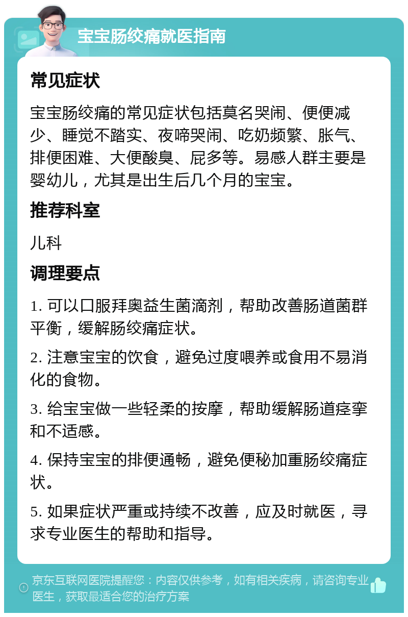 宝宝肠绞痛就医指南 常见症状 宝宝肠绞痛的常见症状包括莫名哭闹、便便减少、睡觉不踏实、夜啼哭闹、吃奶频繁、胀气、排便困难、大便酸臭、屁多等。易感人群主要是婴幼儿，尤其是出生后几个月的宝宝。 推荐科室 儿科 调理要点 1. 可以口服拜奥益生菌滴剂，帮助改善肠道菌群平衡，缓解肠绞痛症状。 2. 注意宝宝的饮食，避免过度喂养或食用不易消化的食物。 3. 给宝宝做一些轻柔的按摩，帮助缓解肠道痉挛和不适感。 4. 保持宝宝的排便通畅，避免便秘加重肠绞痛症状。 5. 如果症状严重或持续不改善，应及时就医，寻求专业医生的帮助和指导。