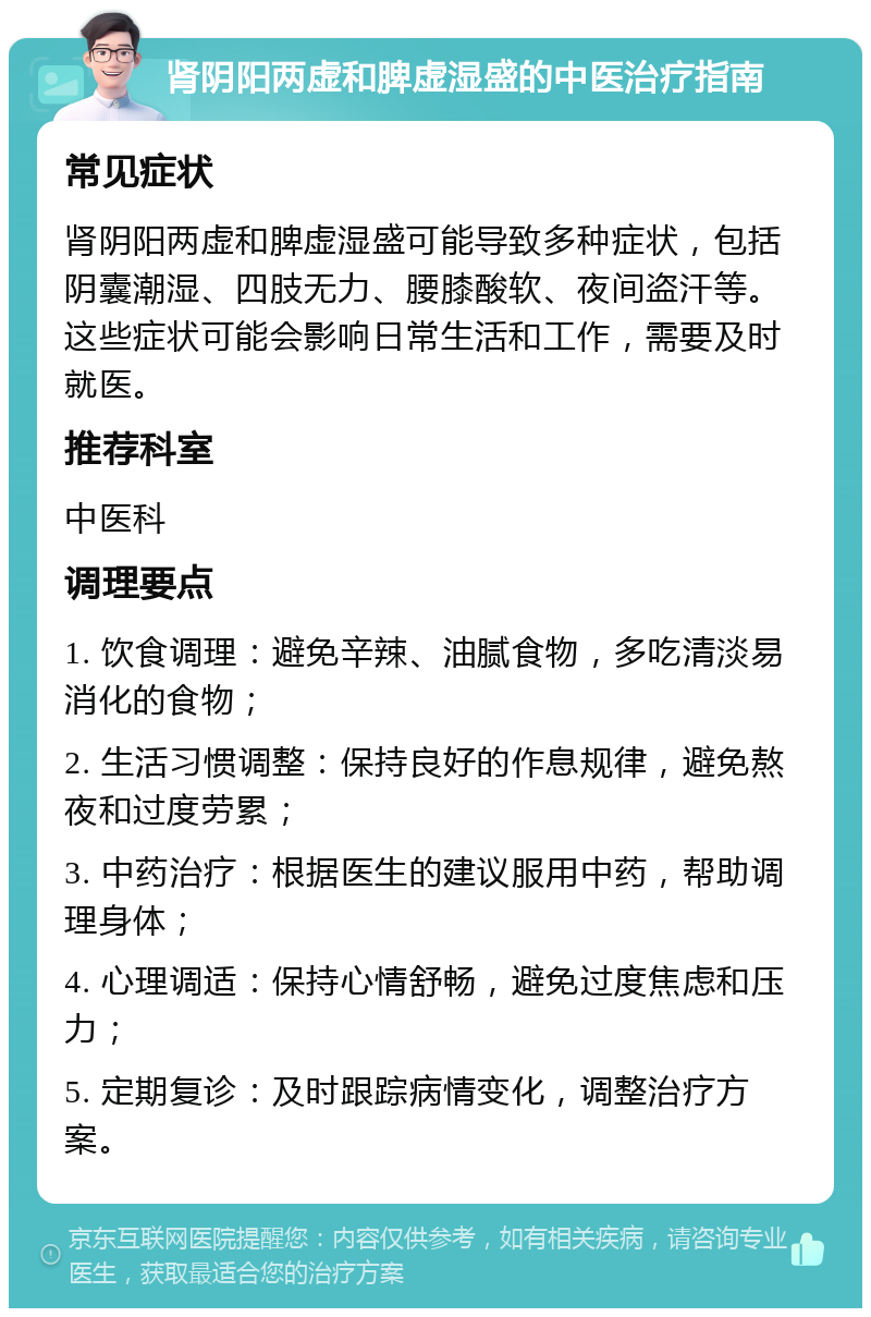 肾阴阳两虚和脾虚湿盛的中医治疗指南 常见症状 肾阴阳两虚和脾虚湿盛可能导致多种症状，包括阴囊潮湿、四肢无力、腰膝酸软、夜间盗汗等。这些症状可能会影响日常生活和工作，需要及时就医。 推荐科室 中医科 调理要点 1. 饮食调理：避免辛辣、油腻食物，多吃清淡易消化的食物； 2. 生活习惯调整：保持良好的作息规律，避免熬夜和过度劳累； 3. 中药治疗：根据医生的建议服用中药，帮助调理身体； 4. 心理调适：保持心情舒畅，避免过度焦虑和压力； 5. 定期复诊：及时跟踪病情变化，调整治疗方案。