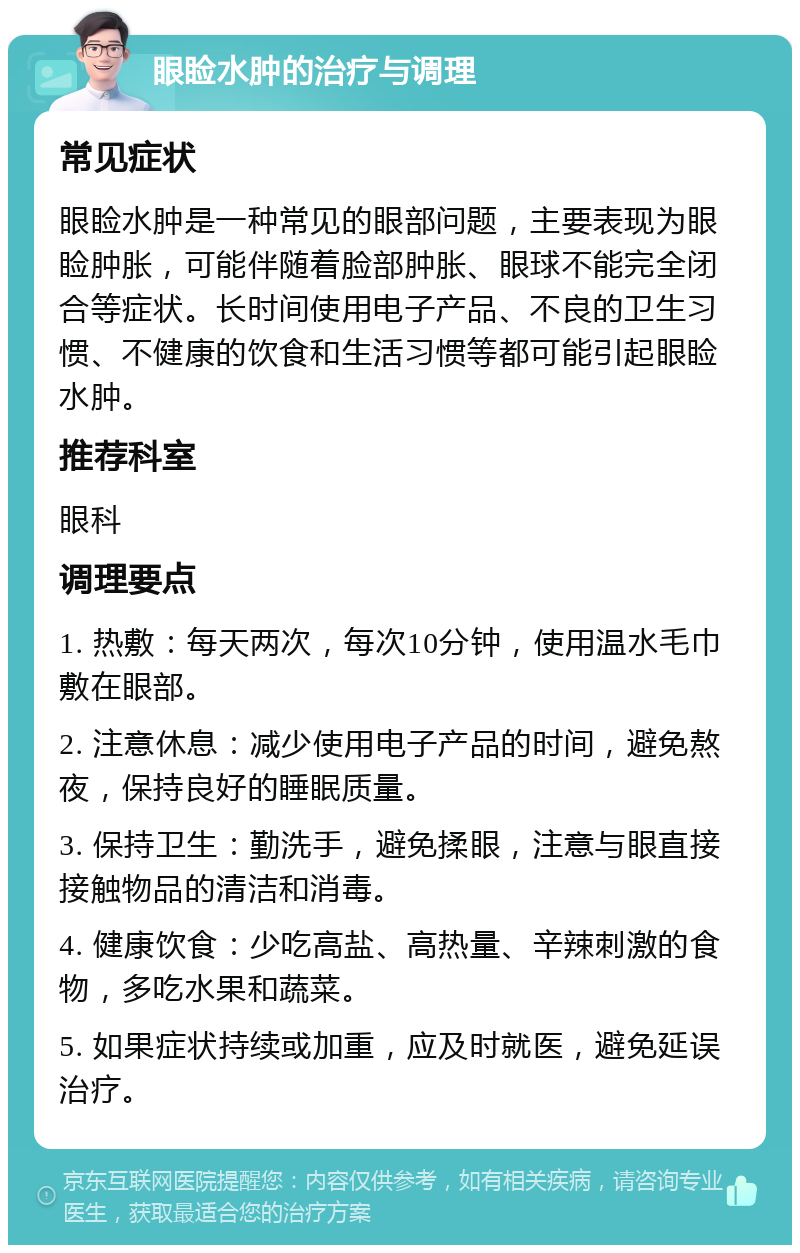 眼睑水肿的治疗与调理 常见症状 眼睑水肿是一种常见的眼部问题，主要表现为眼睑肿胀，可能伴随着脸部肿胀、眼球不能完全闭合等症状。长时间使用电子产品、不良的卫生习惯、不健康的饮食和生活习惯等都可能引起眼睑水肿。 推荐科室 眼科 调理要点 1. 热敷：每天两次，每次10分钟，使用温水毛巾敷在眼部。 2. 注意休息：减少使用电子产品的时间，避免熬夜，保持良好的睡眠质量。 3. 保持卫生：勤洗手，避免揉眼，注意与眼直接接触物品的清洁和消毒。 4. 健康饮食：少吃高盐、高热量、辛辣刺激的食物，多吃水果和蔬菜。 5. 如果症状持续或加重，应及时就医，避免延误治疗。