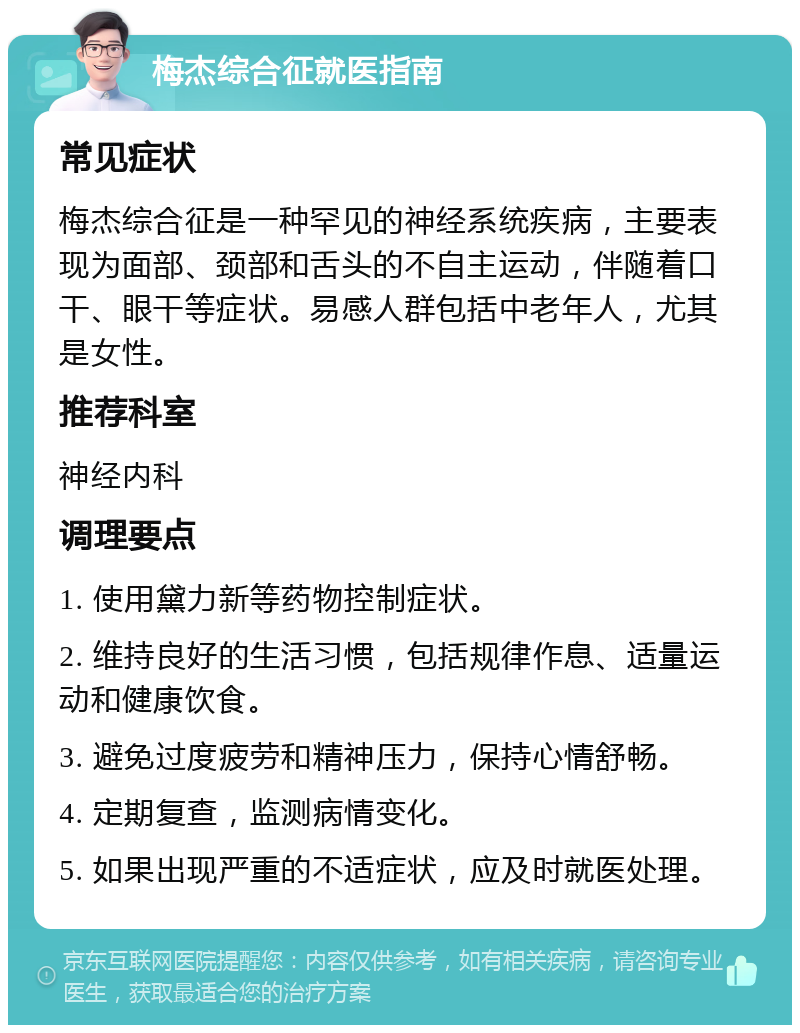 梅杰综合征就医指南 常见症状 梅杰综合征是一种罕见的神经系统疾病，主要表现为面部、颈部和舌头的不自主运动，伴随着口干、眼干等症状。易感人群包括中老年人，尤其是女性。 推荐科室 神经内科 调理要点 1. 使用黛力新等药物控制症状。 2. 维持良好的生活习惯，包括规律作息、适量运动和健康饮食。 3. 避免过度疲劳和精神压力，保持心情舒畅。 4. 定期复查，监测病情变化。 5. 如果出现严重的不适症状，应及时就医处理。