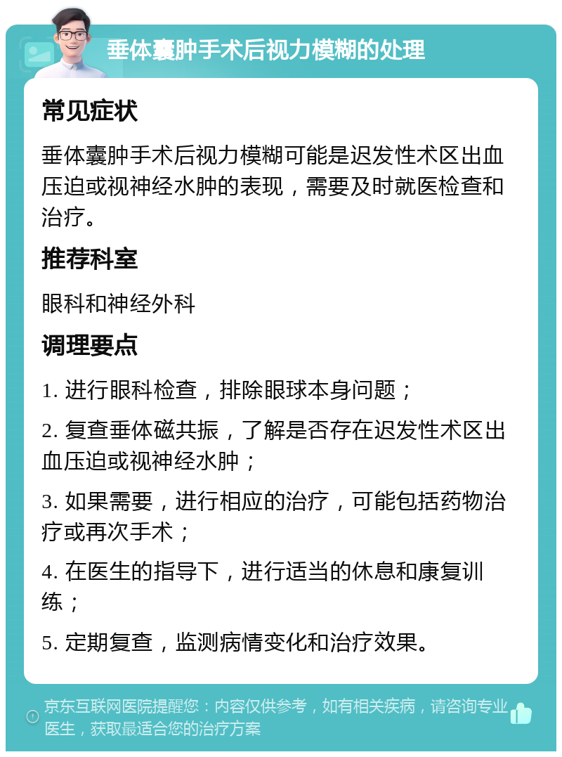 垂体囊肿手术后视力模糊的处理 常见症状 垂体囊肿手术后视力模糊可能是迟发性术区出血压迫或视神经水肿的表现，需要及时就医检查和治疗。 推荐科室 眼科和神经外科 调理要点 1. 进行眼科检查，排除眼球本身问题； 2. 复查垂体磁共振，了解是否存在迟发性术区出血压迫或视神经水肿； 3. 如果需要，进行相应的治疗，可能包括药物治疗或再次手术； 4. 在医生的指导下，进行适当的休息和康复训练； 5. 定期复查，监测病情变化和治疗效果。