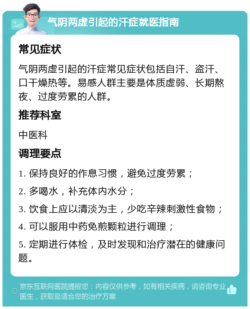 气阴两虚引起的汗症就医指南 常见症状 气阴两虚引起的汗症常见症状包括自汗、盗汗、口干燥热等。易感人群主要是体质虚弱、长期熬夜、过度劳累的人群。 推荐科室 中医科 调理要点 1. 保持良好的作息习惯，避免过度劳累； 2. 多喝水，补充体内水分； 3. 饮食上应以清淡为主，少吃辛辣刺激性食物； 4. 可以服用中药免煎颗粒进行调理； 5. 定期进行体检，及时发现和治疗潜在的健康问题。