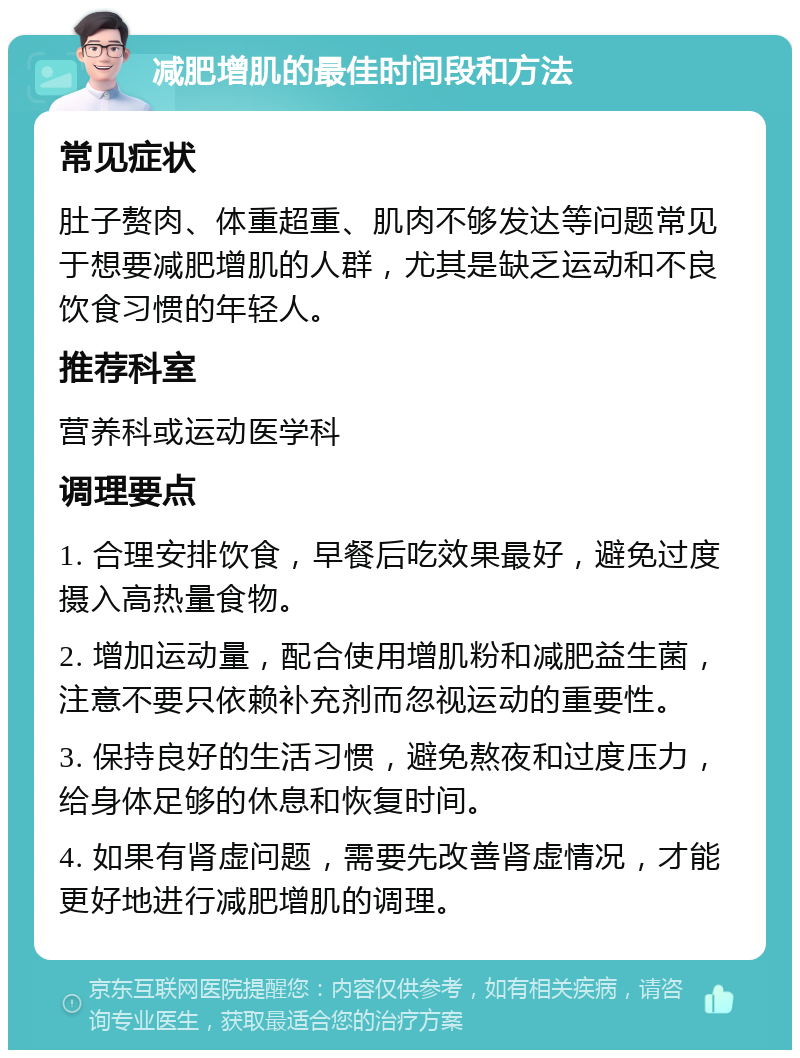 减肥增肌的最佳时间段和方法 常见症状 肚子赘肉、体重超重、肌肉不够发达等问题常见于想要减肥增肌的人群，尤其是缺乏运动和不良饮食习惯的年轻人。 推荐科室 营养科或运动医学科 调理要点 1. 合理安排饮食，早餐后吃效果最好，避免过度摄入高热量食物。 2. 增加运动量，配合使用增肌粉和减肥益生菌，注意不要只依赖补充剂而忽视运动的重要性。 3. 保持良好的生活习惯，避免熬夜和过度压力，给身体足够的休息和恢复时间。 4. 如果有肾虚问题，需要先改善肾虚情况，才能更好地进行减肥增肌的调理。