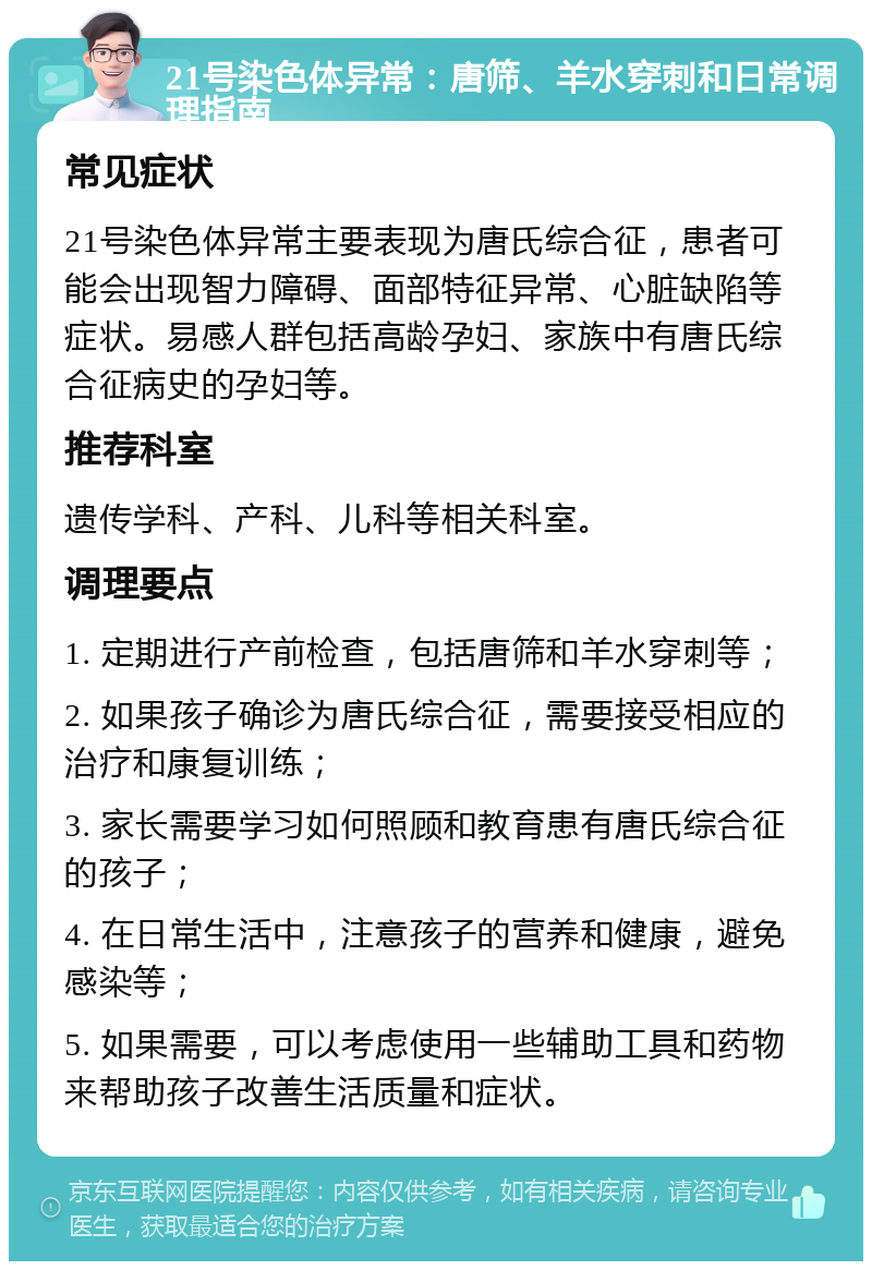 21号染色体异常：唐筛、羊水穿刺和日常调理指南 常见症状 21号染色体异常主要表现为唐氏综合征，患者可能会出现智力障碍、面部特征异常、心脏缺陷等症状。易感人群包括高龄孕妇、家族中有唐氏综合征病史的孕妇等。 推荐科室 遗传学科、产科、儿科等相关科室。 调理要点 1. 定期进行产前检查，包括唐筛和羊水穿刺等； 2. 如果孩子确诊为唐氏综合征，需要接受相应的治疗和康复训练； 3. 家长需要学习如何照顾和教育患有唐氏综合征的孩子； 4. 在日常生活中，注意孩子的营养和健康，避免感染等； 5. 如果需要，可以考虑使用一些辅助工具和药物来帮助孩子改善生活质量和症状。