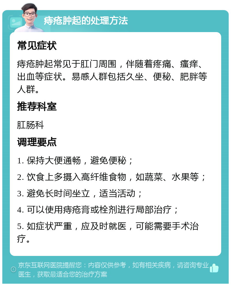 痔疮肿起的处理方法 常见症状 痔疮肿起常见于肛门周围，伴随着疼痛、瘙痒、出血等症状。易感人群包括久坐、便秘、肥胖等人群。 推荐科室 肛肠科 调理要点 1. 保持大便通畅，避免便秘； 2. 饮食上多摄入高纤维食物，如蔬菜、水果等； 3. 避免长时间坐立，适当活动； 4. 可以使用痔疮膏或栓剂进行局部治疗； 5. 如症状严重，应及时就医，可能需要手术治疗。