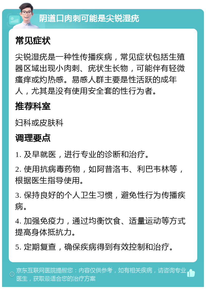 阴道口肉刺可能是尖锐湿疣 常见症状 尖锐湿疣是一种性传播疾病，常见症状包括生殖器区域出现小肉刺、疣状生长物，可能伴有轻微瘙痒或灼热感。易感人群主要是性活跃的成年人，尤其是没有使用安全套的性行为者。 推荐科室 妇科或皮肤科 调理要点 1. 及早就医，进行专业的诊断和治疗。 2. 使用抗病毒药物，如阿昔洛韦、利巴韦林等，根据医生指导使用。 3. 保持良好的个人卫生习惯，避免性行为传播疾病。 4. 加强免疫力，通过均衡饮食、适量运动等方式提高身体抵抗力。 5. 定期复查，确保疾病得到有效控制和治疗。