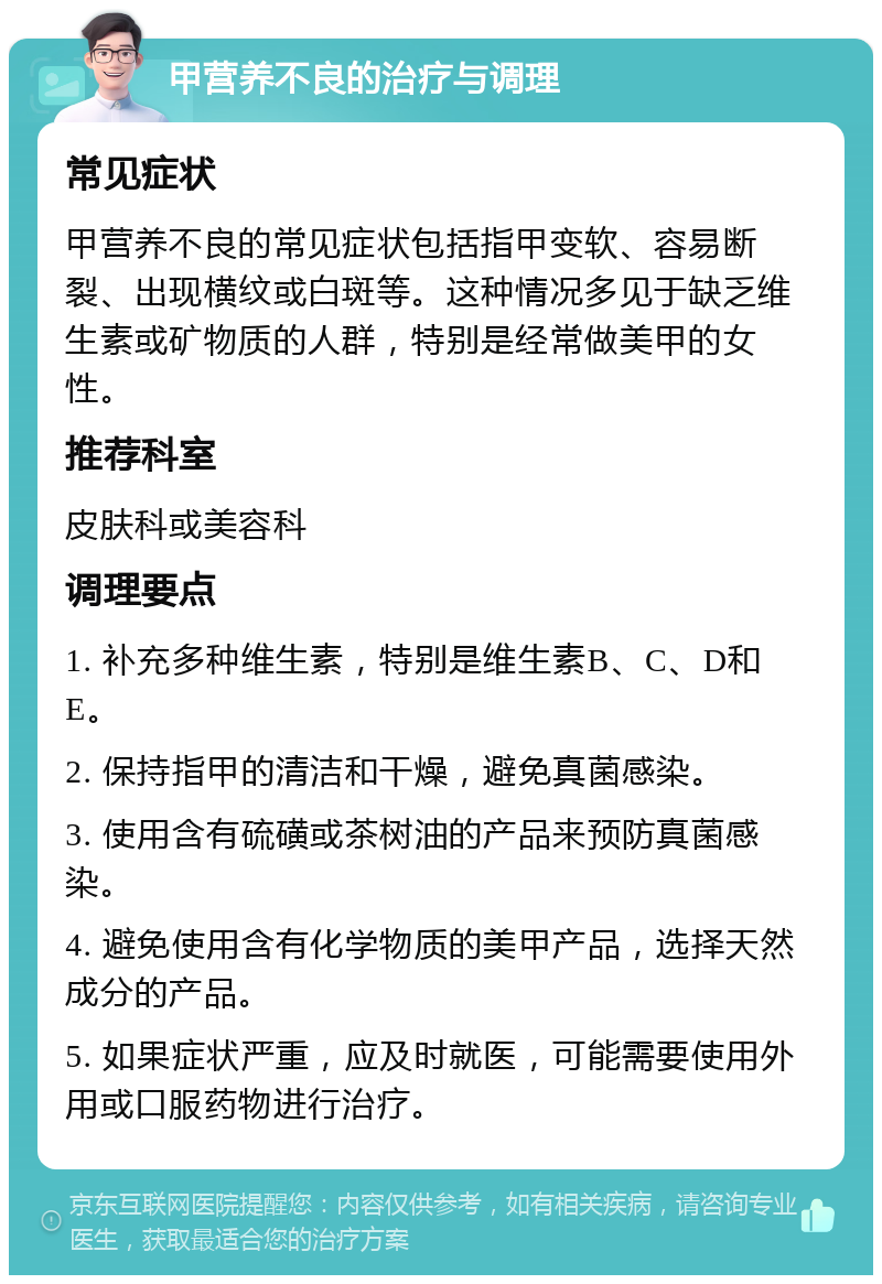 甲营养不良的治疗与调理 常见症状 甲营养不良的常见症状包括指甲变软、容易断裂、出现横纹或白斑等。这种情况多见于缺乏维生素或矿物质的人群，特别是经常做美甲的女性。 推荐科室 皮肤科或美容科 调理要点 1. 补充多种维生素，特别是维生素B、C、D和E。 2. 保持指甲的清洁和干燥，避免真菌感染。 3. 使用含有硫磺或茶树油的产品来预防真菌感染。 4. 避免使用含有化学物质的美甲产品，选择天然成分的产品。 5. 如果症状严重，应及时就医，可能需要使用外用或口服药物进行治疗。