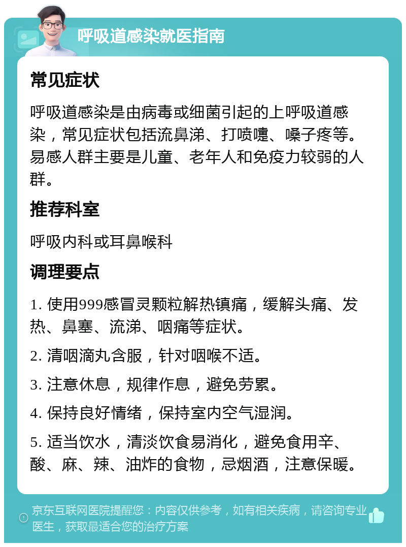 呼吸道感染就医指南 常见症状 呼吸道感染是由病毒或细菌引起的上呼吸道感染，常见症状包括流鼻涕、打喷嚏、嗓子疼等。易感人群主要是儿童、老年人和免疫力较弱的人群。 推荐科室 呼吸内科或耳鼻喉科 调理要点 1. 使用999感冒灵颗粒解热镇痛，缓解头痛、发热、鼻塞、流涕、咽痛等症状。 2. 清咽滴丸含服，针对咽喉不适。 3. 注意休息，规律作息，避免劳累。 4. 保持良好情绪，保持室内空气湿润。 5. 适当饮水，清淡饮食易消化，避免食用辛、酸、麻、辣、油炸的食物，忌烟酒，注意保暖。