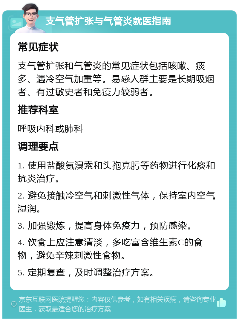 支气管扩张与气管炎就医指南 常见症状 支气管扩张和气管炎的常见症状包括咳嗽、痰多、遇冷空气加重等。易感人群主要是长期吸烟者、有过敏史者和免疫力较弱者。 推荐科室 呼吸内科或肺科 调理要点 1. 使用盐酸氨溴索和头孢克肟等药物进行化痰和抗炎治疗。 2. 避免接触冷空气和刺激性气体，保持室内空气湿润。 3. 加强锻炼，提高身体免疫力，预防感染。 4. 饮食上应注意清淡，多吃富含维生素C的食物，避免辛辣刺激性食物。 5. 定期复查，及时调整治疗方案。