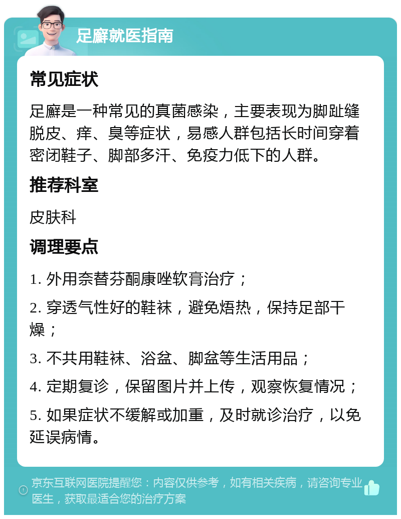 足廯就医指南 常见症状 足廯是一种常见的真菌感染，主要表现为脚趾缝脱皮、痒、臭等症状，易感人群包括长时间穿着密闭鞋子、脚部多汗、免疫力低下的人群。 推荐科室 皮肤科 调理要点 1. 外用奈替芬酮康唑软膏治疗； 2. 穿透气性好的鞋袜，避免焐热，保持足部干燥； 3. 不共用鞋袜、浴盆、脚盆等生活用品； 4. 定期复诊，保留图片并上传，观察恢复情况； 5. 如果症状不缓解或加重，及时就诊治疗，以免延误病情。