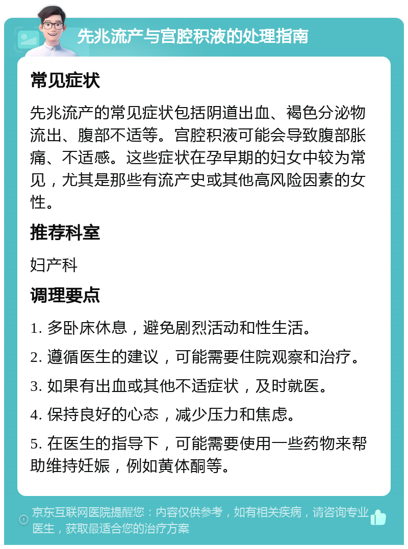 先兆流产与宫腔积液的处理指南 常见症状 先兆流产的常见症状包括阴道出血、褐色分泌物流出、腹部不适等。宫腔积液可能会导致腹部胀痛、不适感。这些症状在孕早期的妇女中较为常见，尤其是那些有流产史或其他高风险因素的女性。 推荐科室 妇产科 调理要点 1. 多卧床休息，避免剧烈活动和性生活。 2. 遵循医生的建议，可能需要住院观察和治疗。 3. 如果有出血或其他不适症状，及时就医。 4. 保持良好的心态，减少压力和焦虑。 5. 在医生的指导下，可能需要使用一些药物来帮助维持妊娠，例如黄体酮等。