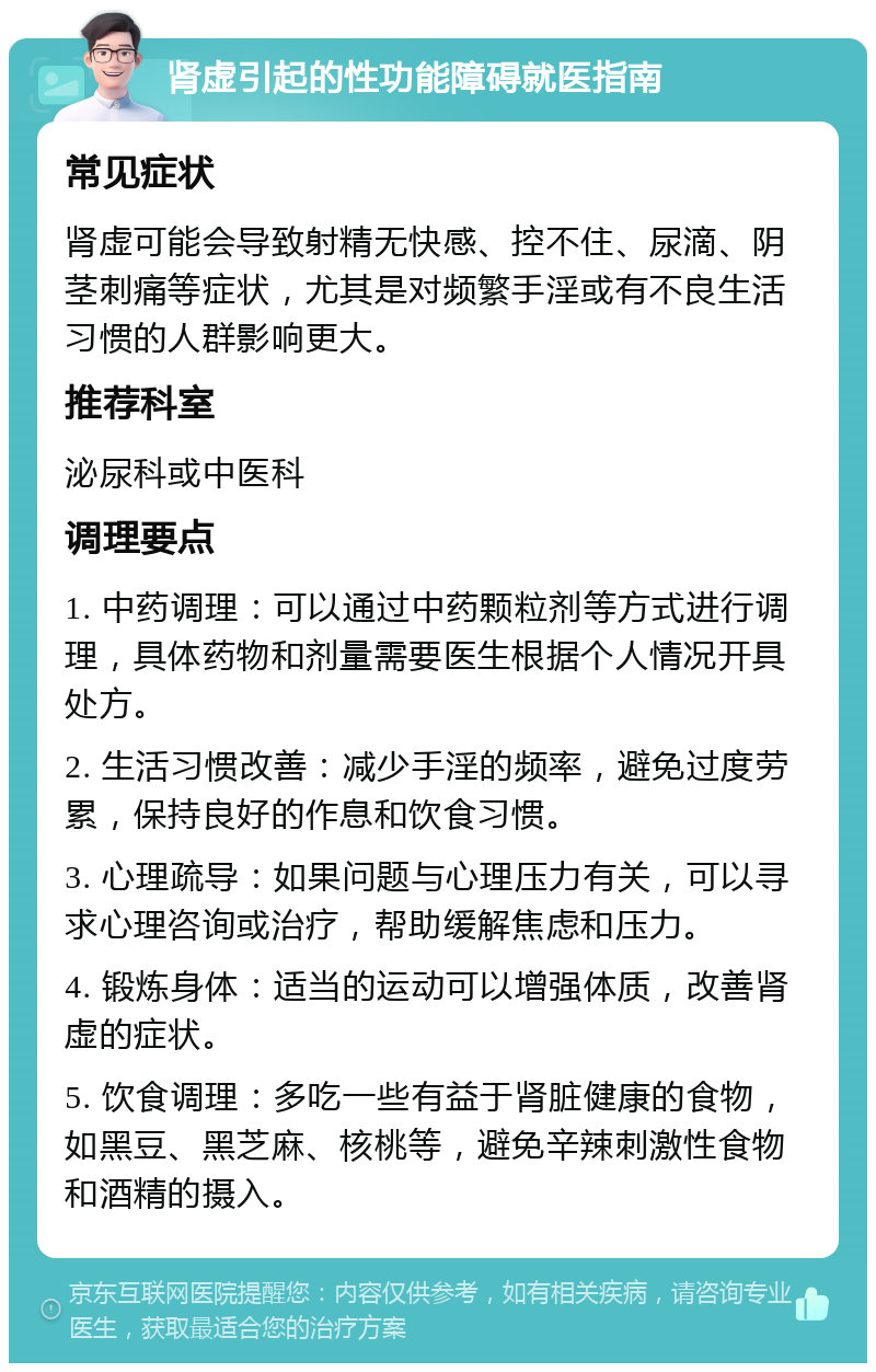 肾虚引起的性功能障碍就医指南 常见症状 肾虚可能会导致射精无快感、控不住、尿滴、阴茎刺痛等症状，尤其是对频繁手淫或有不良生活习惯的人群影响更大。 推荐科室 泌尿科或中医科 调理要点 1. 中药调理：可以通过中药颗粒剂等方式进行调理，具体药物和剂量需要医生根据个人情况开具处方。 2. 生活习惯改善：减少手淫的频率，避免过度劳累，保持良好的作息和饮食习惯。 3. 心理疏导：如果问题与心理压力有关，可以寻求心理咨询或治疗，帮助缓解焦虑和压力。 4. 锻炼身体：适当的运动可以增强体质，改善肾虚的症状。 5. 饮食调理：多吃一些有益于肾脏健康的食物，如黑豆、黑芝麻、核桃等，避免辛辣刺激性食物和酒精的摄入。