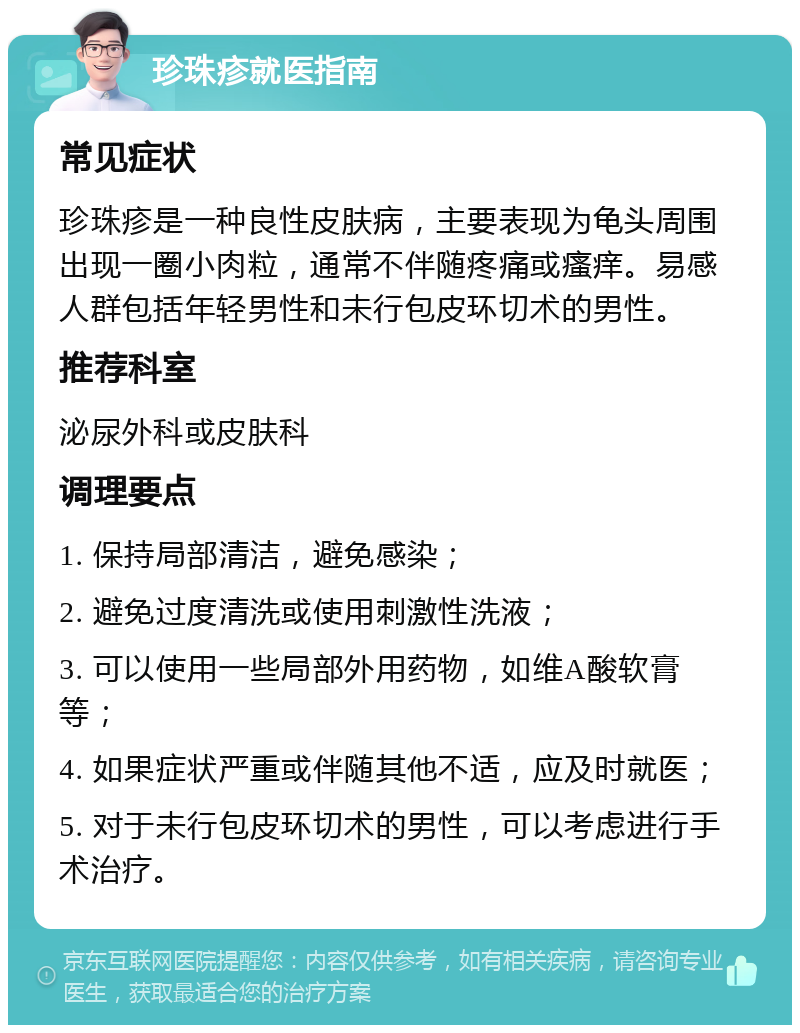 珍珠疹就医指南 常见症状 珍珠疹是一种良性皮肤病，主要表现为龟头周围出现一圈小肉粒，通常不伴随疼痛或瘙痒。易感人群包括年轻男性和未行包皮环切术的男性。 推荐科室 泌尿外科或皮肤科 调理要点 1. 保持局部清洁，避免感染； 2. 避免过度清洗或使用刺激性洗液； 3. 可以使用一些局部外用药物，如维A酸软膏等； 4. 如果症状严重或伴随其他不适，应及时就医； 5. 对于未行包皮环切术的男性，可以考虑进行手术治疗。