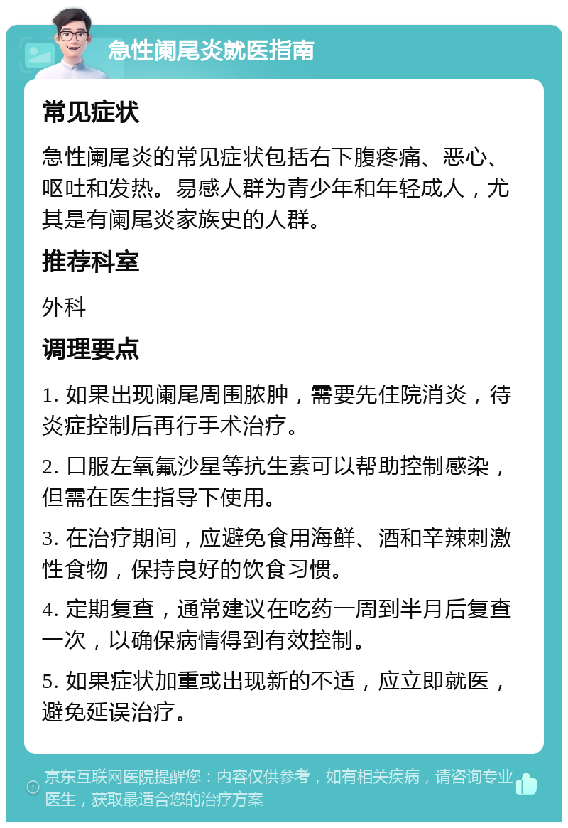 急性阑尾炎就医指南 常见症状 急性阑尾炎的常见症状包括右下腹疼痛、恶心、呕吐和发热。易感人群为青少年和年轻成人，尤其是有阑尾炎家族史的人群。 推荐科室 外科 调理要点 1. 如果出现阑尾周围脓肿，需要先住院消炎，待炎症控制后再行手术治疗。 2. 口服左氧氟沙星等抗生素可以帮助控制感染，但需在医生指导下使用。 3. 在治疗期间，应避免食用海鲜、酒和辛辣刺激性食物，保持良好的饮食习惯。 4. 定期复查，通常建议在吃药一周到半月后复查一次，以确保病情得到有效控制。 5. 如果症状加重或出现新的不适，应立即就医，避免延误治疗。