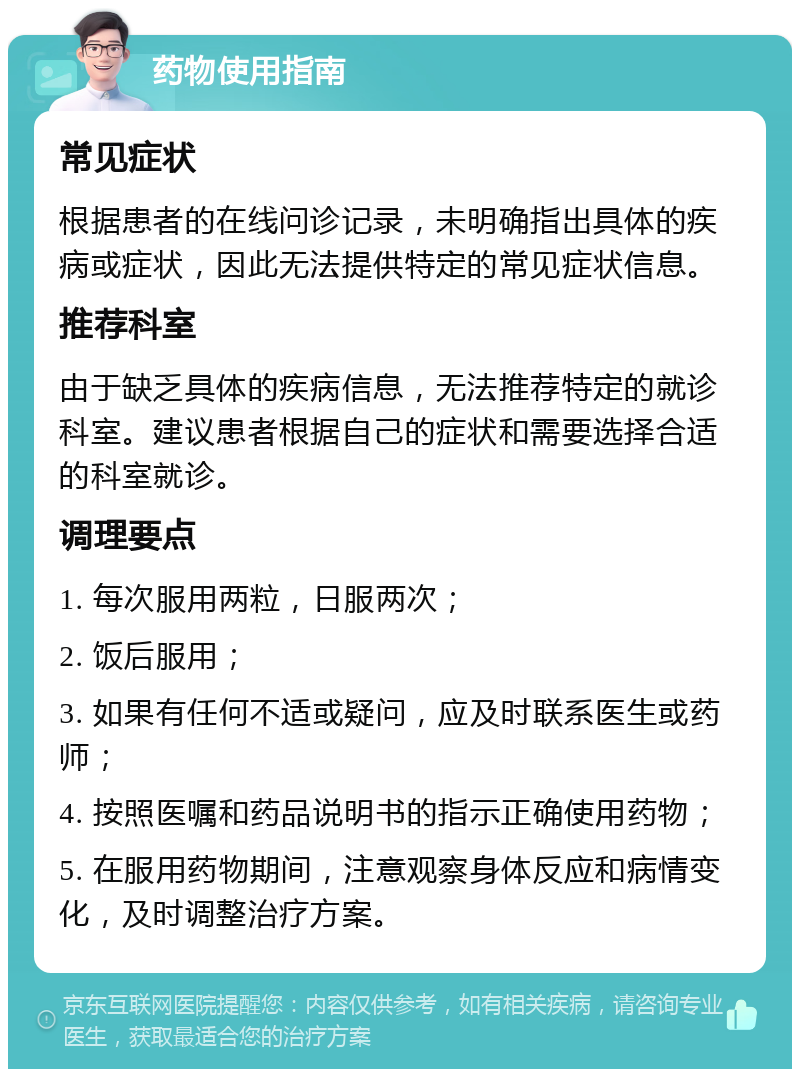 药物使用指南 常见症状 根据患者的在线问诊记录，未明确指出具体的疾病或症状，因此无法提供特定的常见症状信息。 推荐科室 由于缺乏具体的疾病信息，无法推荐特定的就诊科室。建议患者根据自己的症状和需要选择合适的科室就诊。 调理要点 1. 每次服用两粒，日服两次； 2. 饭后服用； 3. 如果有任何不适或疑问，应及时联系医生或药师； 4. 按照医嘱和药品说明书的指示正确使用药物； 5. 在服用药物期间，注意观察身体反应和病情变化，及时调整治疗方案。