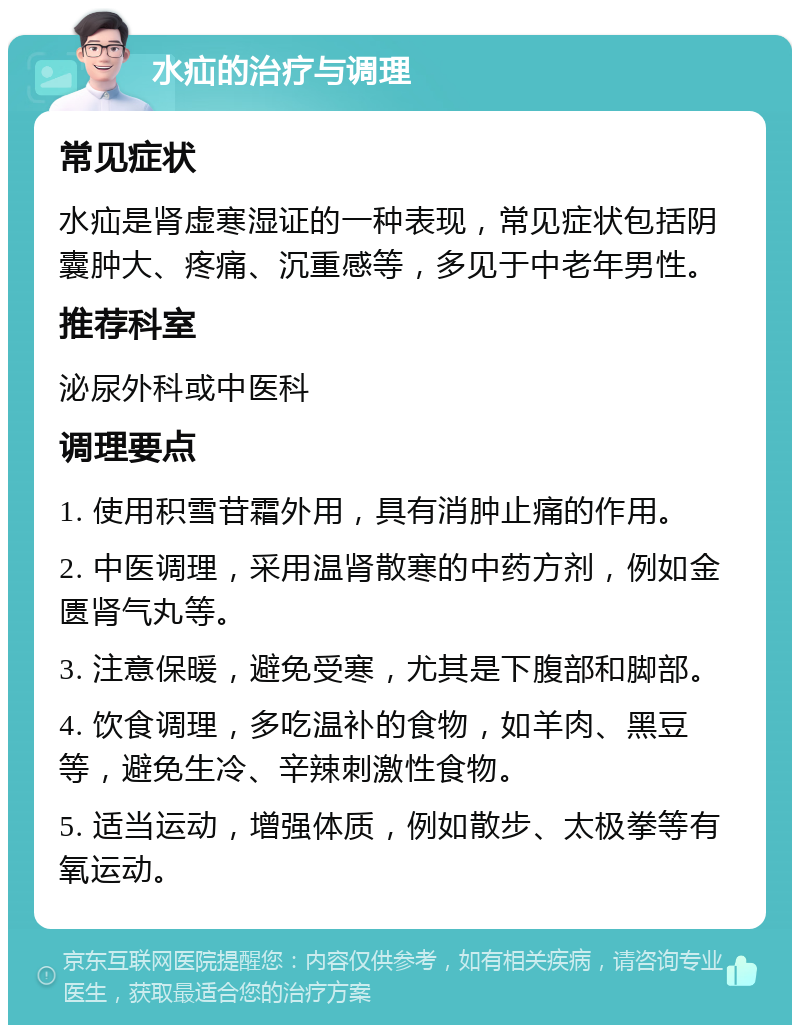 水疝的治疗与调理 常见症状 水疝是肾虚寒湿证的一种表现，常见症状包括阴囊肿大、疼痛、沉重感等，多见于中老年男性。 推荐科室 泌尿外科或中医科 调理要点 1. 使用积雪苷霜外用，具有消肿止痛的作用。 2. 中医调理，采用温肾散寒的中药方剂，例如金匮肾气丸等。 3. 注意保暖，避免受寒，尤其是下腹部和脚部。 4. 饮食调理，多吃温补的食物，如羊肉、黑豆等，避免生冷、辛辣刺激性食物。 5. 适当运动，增强体质，例如散步、太极拳等有氧运动。