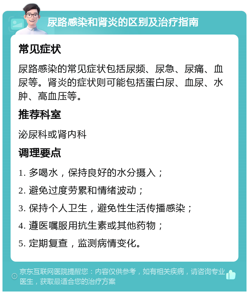 尿路感染和肾炎的区别及治疗指南 常见症状 尿路感染的常见症状包括尿频、尿急、尿痛、血尿等。肾炎的症状则可能包括蛋白尿、血尿、水肿、高血压等。 推荐科室 泌尿科或肾内科 调理要点 1. 多喝水，保持良好的水分摄入； 2. 避免过度劳累和情绪波动； 3. 保持个人卫生，避免性生活传播感染； 4. 遵医嘱服用抗生素或其他药物； 5. 定期复查，监测病情变化。