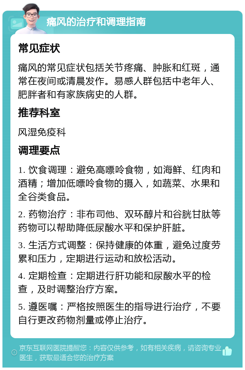 痛风的治疗和调理指南 常见症状 痛风的常见症状包括关节疼痛、肿胀和红斑，通常在夜间或清晨发作。易感人群包括中老年人、肥胖者和有家族病史的人群。 推荐科室 风湿免疫科 调理要点 1. 饮食调理：避免高嘌呤食物，如海鲜、红肉和酒精；增加低嘌呤食物的摄入，如蔬菜、水果和全谷类食品。 2. 药物治疗：非布司他、双环醇片和谷胱甘肽等药物可以帮助降低尿酸水平和保护肝脏。 3. 生活方式调整：保持健康的体重，避免过度劳累和压力，定期进行运动和放松活动。 4. 定期检查：定期进行肝功能和尿酸水平的检查，及时调整治疗方案。 5. 遵医嘱：严格按照医生的指导进行治疗，不要自行更改药物剂量或停止治疗。