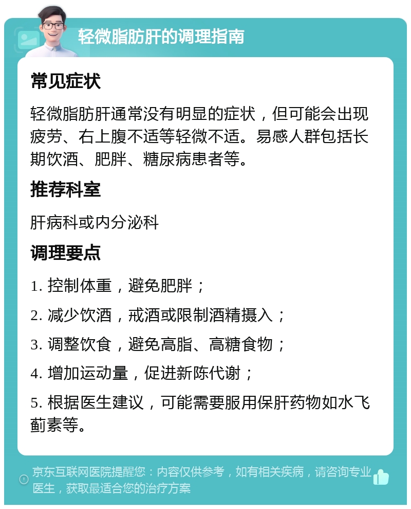 轻微脂肪肝的调理指南 常见症状 轻微脂肪肝通常没有明显的症状，但可能会出现疲劳、右上腹不适等轻微不适。易感人群包括长期饮酒、肥胖、糖尿病患者等。 推荐科室 肝病科或内分泌科 调理要点 1. 控制体重，避免肥胖； 2. 减少饮酒，戒酒或限制酒精摄入； 3. 调整饮食，避免高脂、高糖食物； 4. 增加运动量，促进新陈代谢； 5. 根据医生建议，可能需要服用保肝药物如水飞蓟素等。