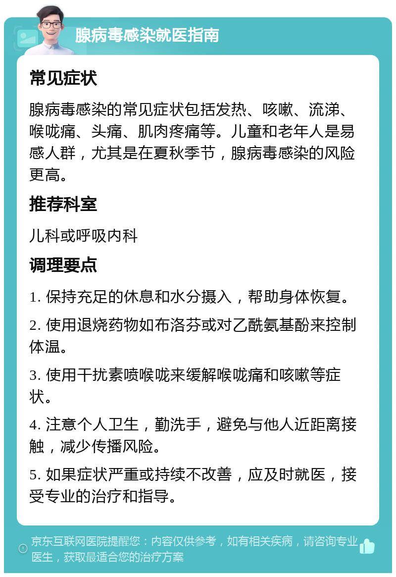 腺病毒感染就医指南 常见症状 腺病毒感染的常见症状包括发热、咳嗽、流涕、喉咙痛、头痛、肌肉疼痛等。儿童和老年人是易感人群，尤其是在夏秋季节，腺病毒感染的风险更高。 推荐科室 儿科或呼吸内科 调理要点 1. 保持充足的休息和水分摄入，帮助身体恢复。 2. 使用退烧药物如布洛芬或对乙酰氨基酚来控制体温。 3. 使用干扰素喷喉咙来缓解喉咙痛和咳嗽等症状。 4. 注意个人卫生，勤洗手，避免与他人近距离接触，减少传播风险。 5. 如果症状严重或持续不改善，应及时就医，接受专业的治疗和指导。