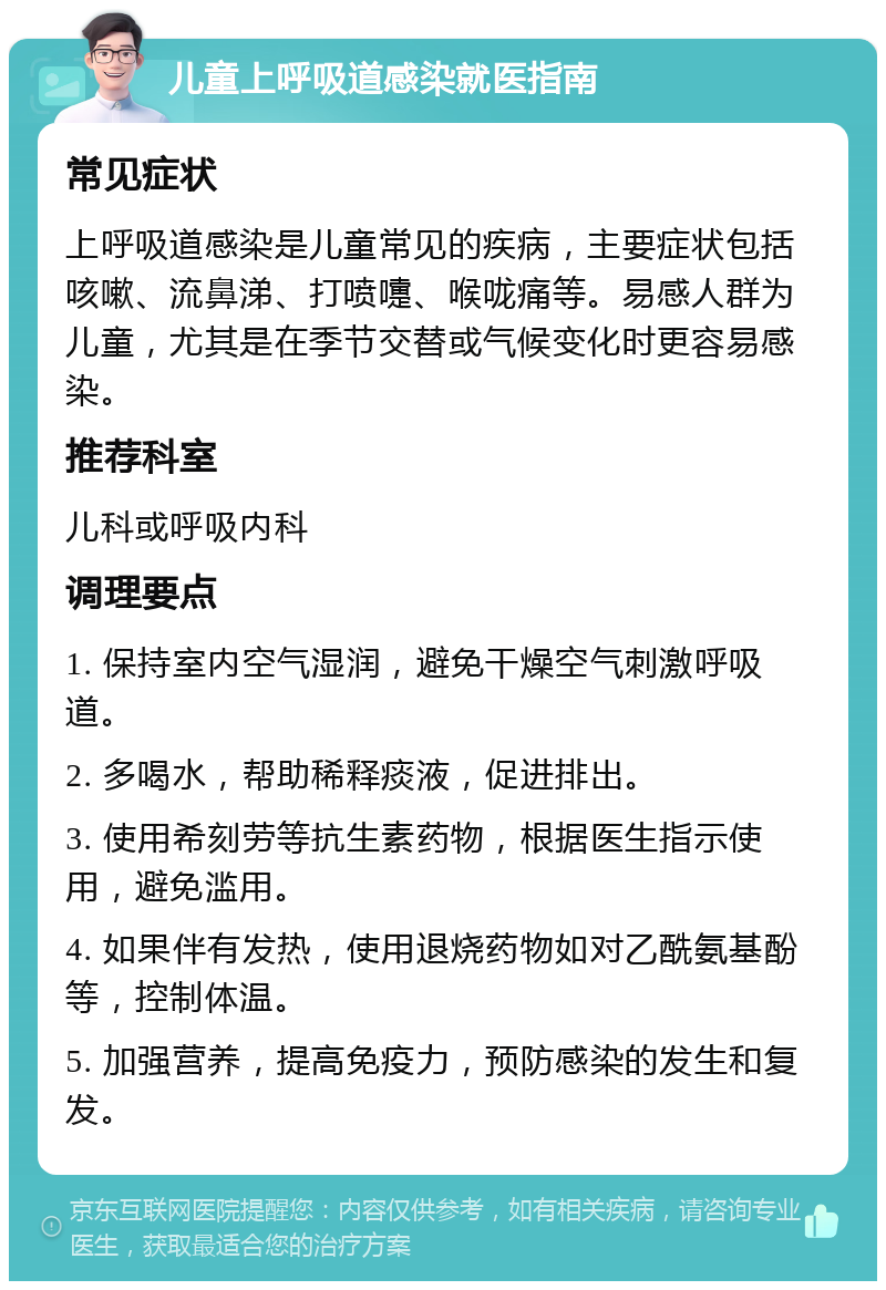 儿童上呼吸道感染就医指南 常见症状 上呼吸道感染是儿童常见的疾病，主要症状包括咳嗽、流鼻涕、打喷嚏、喉咙痛等。易感人群为儿童，尤其是在季节交替或气候变化时更容易感染。 推荐科室 儿科或呼吸内科 调理要点 1. 保持室内空气湿润，避免干燥空气刺激呼吸道。 2. 多喝水，帮助稀释痰液，促进排出。 3. 使用希刻劳等抗生素药物，根据医生指示使用，避免滥用。 4. 如果伴有发热，使用退烧药物如对乙酰氨基酚等，控制体温。 5. 加强营养，提高免疫力，预防感染的发生和复发。