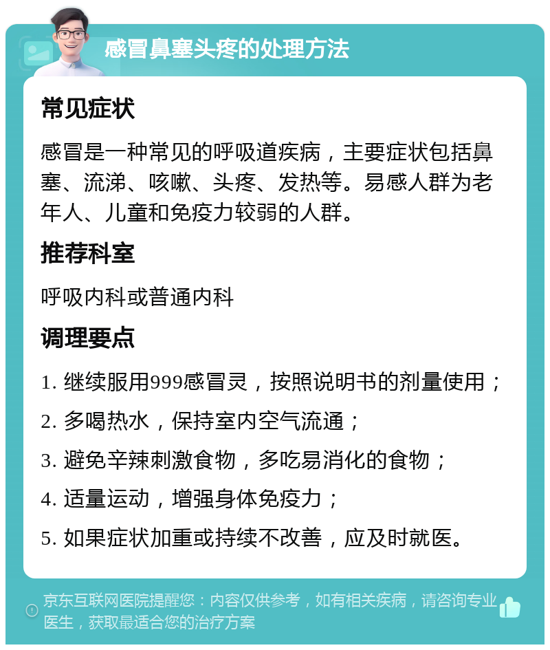 感冒鼻塞头疼的处理方法 常见症状 感冒是一种常见的呼吸道疾病，主要症状包括鼻塞、流涕、咳嗽、头疼、发热等。易感人群为老年人、儿童和免疫力较弱的人群。 推荐科室 呼吸内科或普通内科 调理要点 1. 继续服用999感冒灵，按照说明书的剂量使用； 2. 多喝热水，保持室内空气流通； 3. 避免辛辣刺激食物，多吃易消化的食物； 4. 适量运动，增强身体免疫力； 5. 如果症状加重或持续不改善，应及时就医。