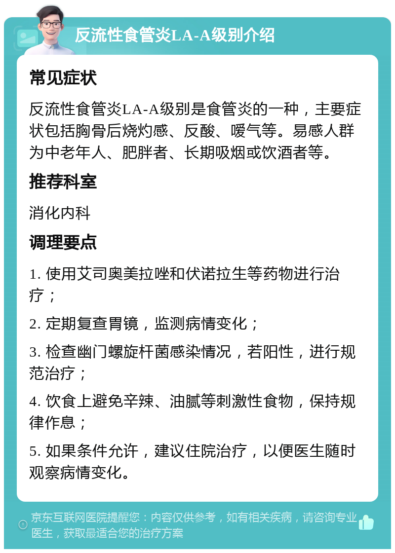 反流性食管炎LA-A级别介绍 常见症状 反流性食管炎LA-A级别是食管炎的一种，主要症状包括胸骨后烧灼感、反酸、嗳气等。易感人群为中老年人、肥胖者、长期吸烟或饮酒者等。 推荐科室 消化内科 调理要点 1. 使用艾司奥美拉唑和伏诺拉生等药物进行治疗； 2. 定期复查胃镜，监测病情变化； 3. 检查幽门螺旋杆菌感染情况，若阳性，进行规范治疗； 4. 饮食上避免辛辣、油腻等刺激性食物，保持规律作息； 5. 如果条件允许，建议住院治疗，以便医生随时观察病情变化。