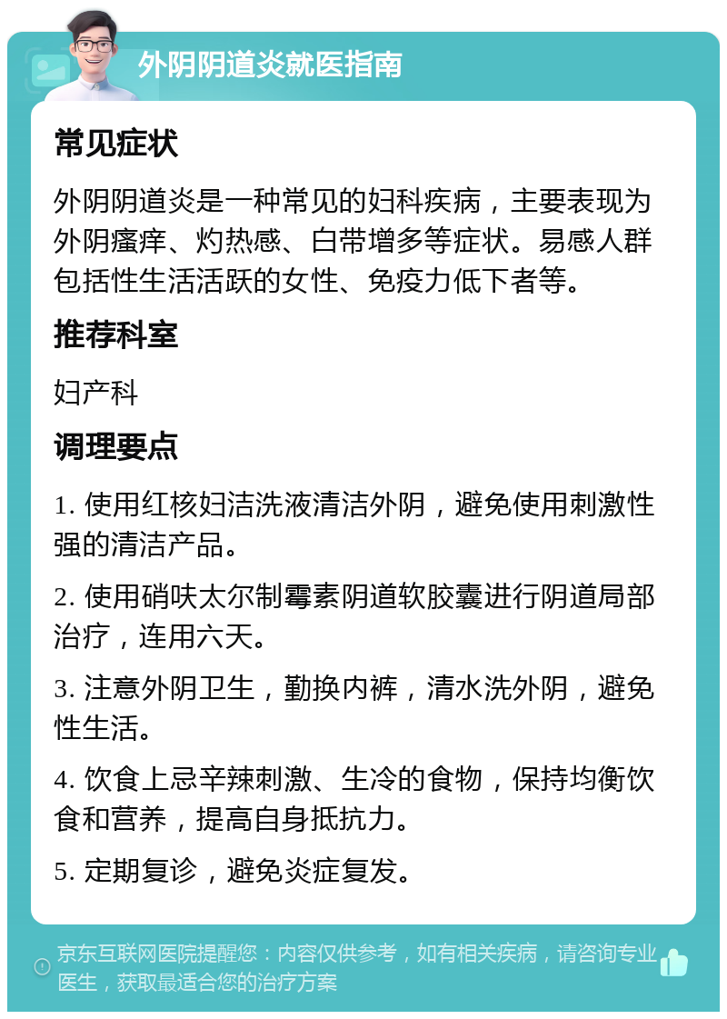 外阴阴道炎就医指南 常见症状 外阴阴道炎是一种常见的妇科疾病，主要表现为外阴瘙痒、灼热感、白带增多等症状。易感人群包括性生活活跃的女性、免疫力低下者等。 推荐科室 妇产科 调理要点 1. 使用红核妇洁洗液清洁外阴，避免使用刺激性强的清洁产品。 2. 使用硝呋太尔制霉素阴道软胶囊进行阴道局部治疗，连用六天。 3. 注意外阴卫生，勤换内裤，清水洗外阴，避免性生活。 4. 饮食上忌辛辣刺激、生冷的食物，保持均衡饮食和营养，提高自身抵抗力。 5. 定期复诊，避免炎症复发。