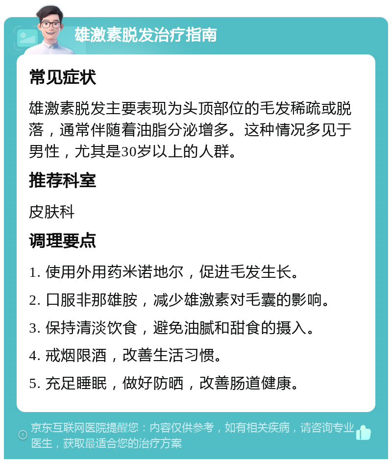 雄激素脱发治疗指南 常见症状 雄激素脱发主要表现为头顶部位的毛发稀疏或脱落，通常伴随着油脂分泌增多。这种情况多见于男性，尤其是30岁以上的人群。 推荐科室 皮肤科 调理要点 1. 使用外用药米诺地尔，促进毛发生长。 2. 口服非那雄胺，减少雄激素对毛囊的影响。 3. 保持清淡饮食，避免油腻和甜食的摄入。 4. 戒烟限酒，改善生活习惯。 5. 充足睡眠，做好防晒，改善肠道健康。