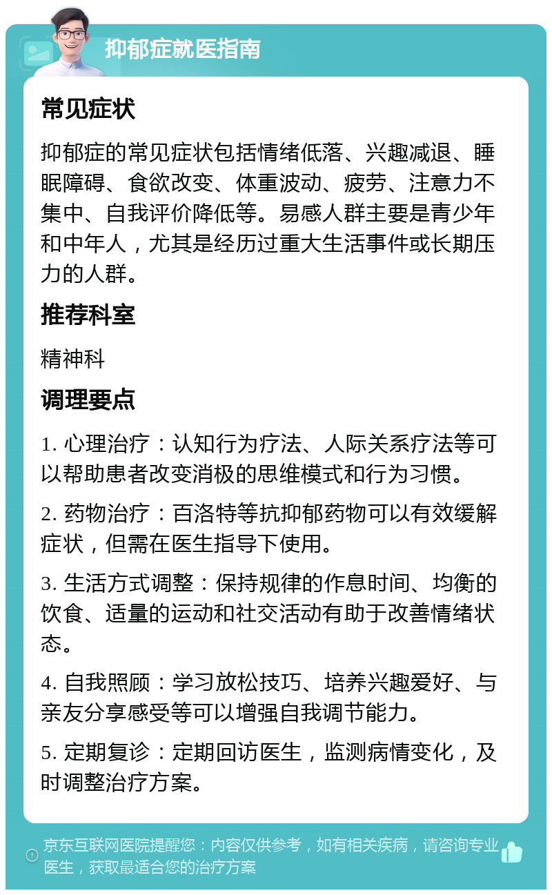 抑郁症就医指南 常见症状 抑郁症的常见症状包括情绪低落、兴趣减退、睡眠障碍、食欲改变、体重波动、疲劳、注意力不集中、自我评价降低等。易感人群主要是青少年和中年人，尤其是经历过重大生活事件或长期压力的人群。 推荐科室 精神科 调理要点 1. 心理治疗：认知行为疗法、人际关系疗法等可以帮助患者改变消极的思维模式和行为习惯。 2. 药物治疗：百洛特等抗抑郁药物可以有效缓解症状，但需在医生指导下使用。 3. 生活方式调整：保持规律的作息时间、均衡的饮食、适量的运动和社交活动有助于改善情绪状态。 4. 自我照顾：学习放松技巧、培养兴趣爱好、与亲友分享感受等可以增强自我调节能力。 5. 定期复诊：定期回访医生，监测病情变化，及时调整治疗方案。