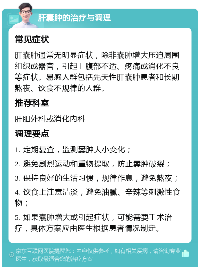 肝囊肿的治疗与调理 常见症状 肝囊肿通常无明显症状，除非囊肿增大压迫周围组织或器官，引起上腹部不适、疼痛或消化不良等症状。易感人群包括先天性肝囊肿患者和长期熬夜、饮食不规律的人群。 推荐科室 肝胆外科或消化内科 调理要点 1. 定期复查，监测囊肿大小变化； 2. 避免剧烈运动和重物提取，防止囊肿破裂； 3. 保持良好的生活习惯，规律作息，避免熬夜； 4. 饮食上注意清淡，避免油腻、辛辣等刺激性食物； 5. 如果囊肿增大或引起症状，可能需要手术治疗，具体方案应由医生根据患者情况制定。