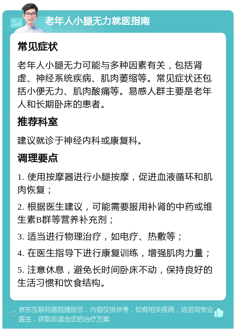 老年人小腿无力就医指南 常见症状 老年人小腿无力可能与多种因素有关，包括肾虚、神经系统疾病、肌肉萎缩等。常见症状还包括小便无力、肌肉酸痛等。易感人群主要是老年人和长期卧床的患者。 推荐科室 建议就诊于神经内科或康复科。 调理要点 1. 使用按摩器进行小腿按摩，促进血液循环和肌肉恢复； 2. 根据医生建议，可能需要服用补肾的中药或维生素B群等营养补充剂； 3. 适当进行物理治疗，如电疗、热敷等； 4. 在医生指导下进行康复训练，增强肌肉力量； 5. 注意休息，避免长时间卧床不动，保持良好的生活习惯和饮食结构。