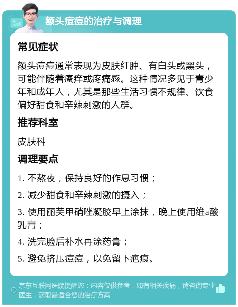 额头痘痘的治疗与调理 常见症状 额头痘痘通常表现为皮肤红肿、有白头或黑头，可能伴随着瘙痒或疼痛感。这种情况多见于青少年和成年人，尤其是那些生活习惯不规律、饮食偏好甜食和辛辣刺激的人群。 推荐科室 皮肤科 调理要点 1. 不熬夜，保持良好的作息习惯； 2. 减少甜食和辛辣刺激的摄入； 3. 使用丽芙甲硝唑凝胶早上涂抹，晚上使用维a酸乳膏； 4. 洗完脸后补水再涂药膏； 5. 避免挤压痘痘，以免留下疤痕。