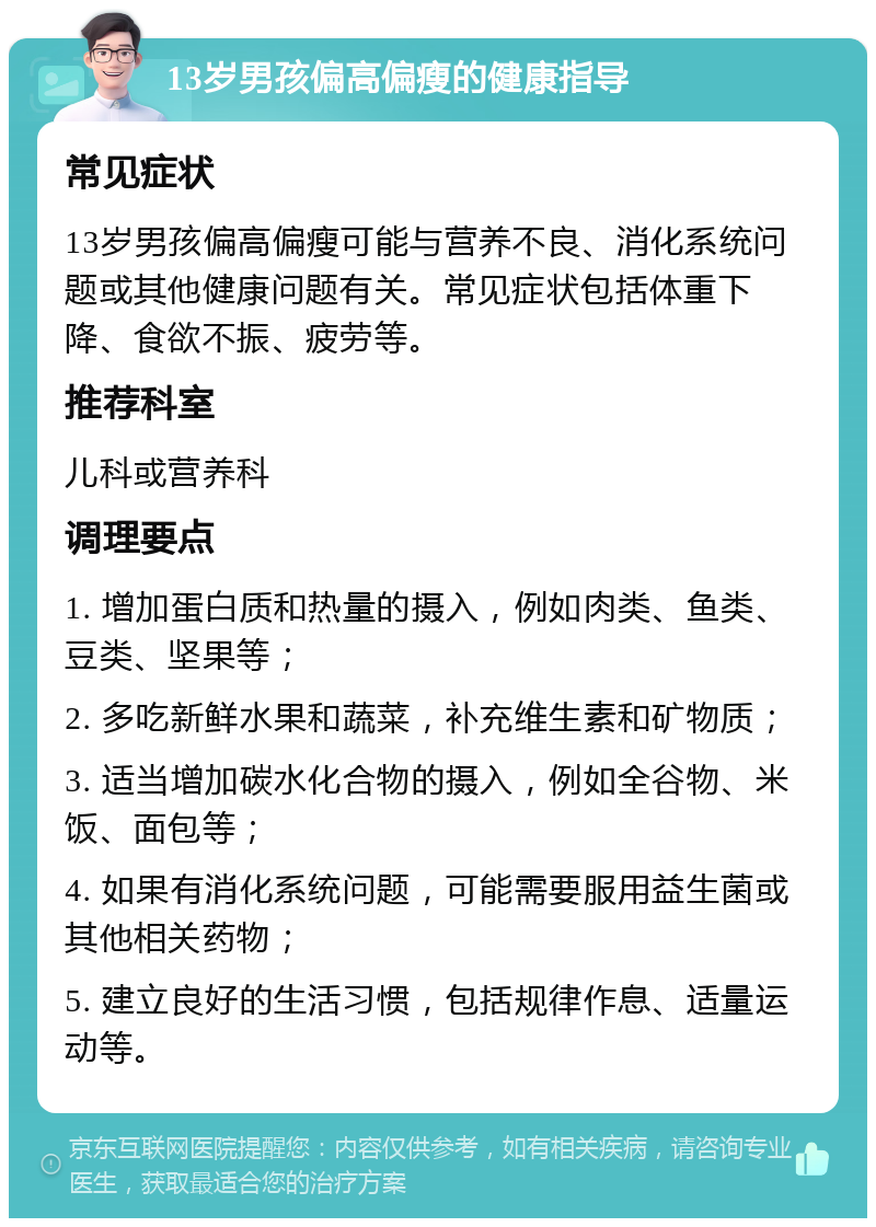 13岁男孩偏高偏瘦的健康指导 常见症状 13岁男孩偏高偏瘦可能与营养不良、消化系统问题或其他健康问题有关。常见症状包括体重下降、食欲不振、疲劳等。 推荐科室 儿科或营养科 调理要点 1. 增加蛋白质和热量的摄入，例如肉类、鱼类、豆类、坚果等； 2. 多吃新鲜水果和蔬菜，补充维生素和矿物质； 3. 适当增加碳水化合物的摄入，例如全谷物、米饭、面包等； 4. 如果有消化系统问题，可能需要服用益生菌或其他相关药物； 5. 建立良好的生活习惯，包括规律作息、适量运动等。