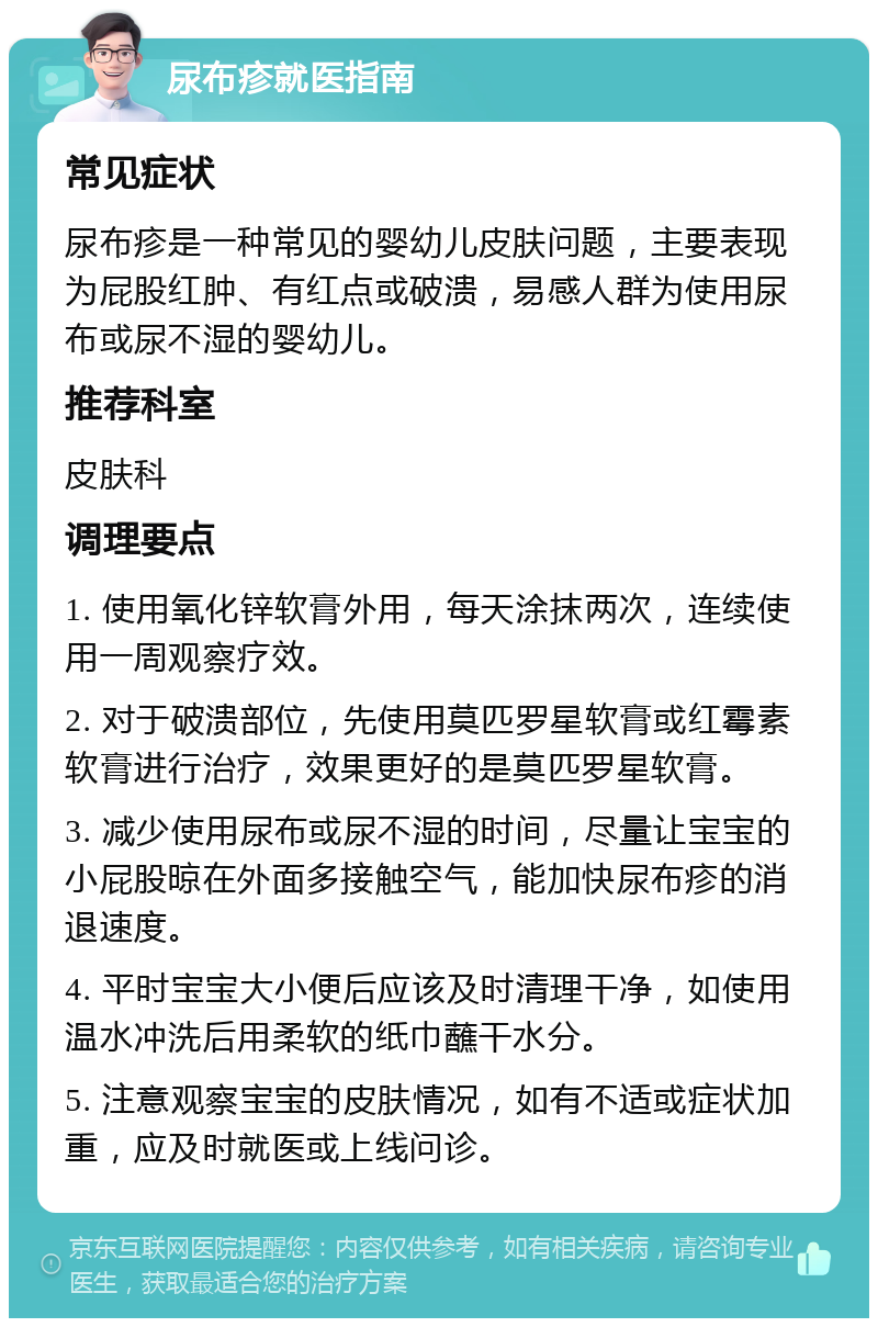 尿布疹就医指南 常见症状 尿布疹是一种常见的婴幼儿皮肤问题，主要表现为屁股红肿、有红点或破溃，易感人群为使用尿布或尿不湿的婴幼儿。 推荐科室 皮肤科 调理要点 1. 使用氧化锌软膏外用，每天涂抹两次，连续使用一周观察疗效。 2. 对于破溃部位，先使用莫匹罗星软膏或红霉素软膏进行治疗，效果更好的是莫匹罗星软膏。 3. 减少使用尿布或尿不湿的时间，尽量让宝宝的小屁股晾在外面多接触空气，能加快尿布疹的消退速度。 4. 平时宝宝大小便后应该及时清理干净，如使用温水冲洗后用柔软的纸巾蘸干水分。 5. 注意观察宝宝的皮肤情况，如有不适或症状加重，应及时就医或上线问诊。