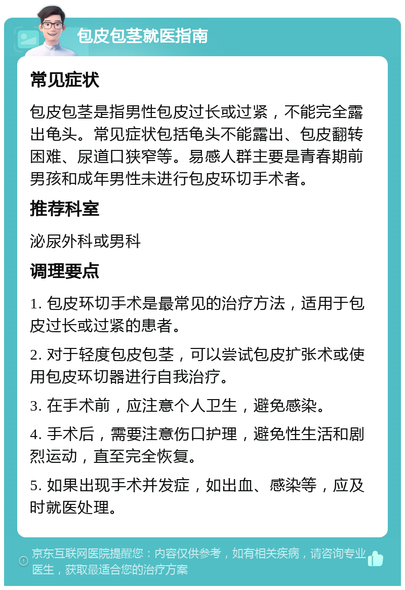 包皮包茎就医指南 常见症状 包皮包茎是指男性包皮过长或过紧，不能完全露出龟头。常见症状包括龟头不能露出、包皮翻转困难、尿道口狭窄等。易感人群主要是青春期前男孩和成年男性未进行包皮环切手术者。 推荐科室 泌尿外科或男科 调理要点 1. 包皮环切手术是最常见的治疗方法，适用于包皮过长或过紧的患者。 2. 对于轻度包皮包茎，可以尝试包皮扩张术或使用包皮环切器进行自我治疗。 3. 在手术前，应注意个人卫生，避免感染。 4. 手术后，需要注意伤口护理，避免性生活和剧烈运动，直至完全恢复。 5. 如果出现手术并发症，如出血、感染等，应及时就医处理。