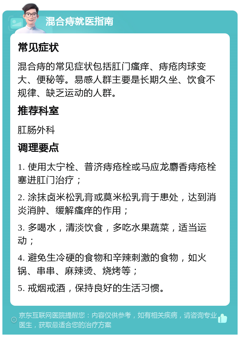 混合痔就医指南 常见症状 混合痔的常见症状包括肛门瘙痒、痔疮肉球变大、便秘等。易感人群主要是长期久坐、饮食不规律、缺乏运动的人群。 推荐科室 肛肠外科 调理要点 1. 使用太宁栓、普济痔疮栓或马应龙麝香痔疮栓塞进肛门治疗； 2. 涂抹卤米松乳膏或莫米松乳膏于患处，达到消炎消肿、缓解瘙痒的作用； 3. 多喝水，清淡饮食，多吃水果蔬菜，适当运动； 4. 避免生冷硬的食物和辛辣刺激的食物，如火锅、串串、麻辣烫、烧烤等； 5. 戒烟戒酒，保持良好的生活习惯。