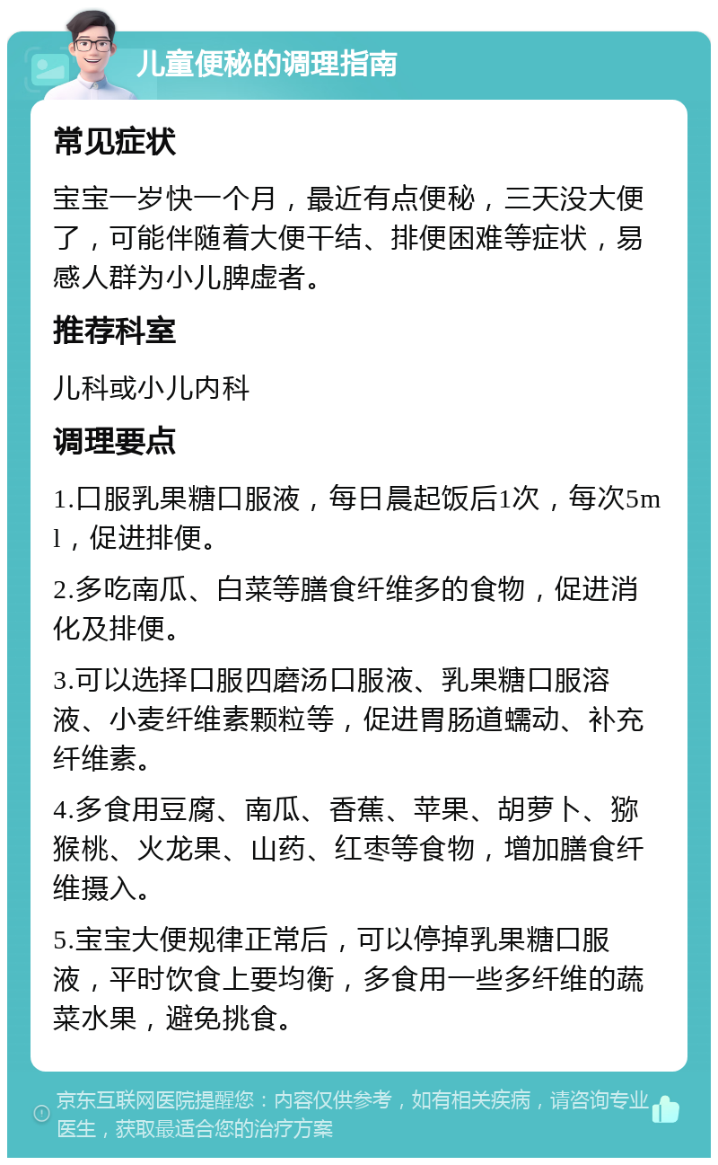 儿童便秘的调理指南 常见症状 宝宝一岁快一个月，最近有点便秘，三天没大便了，可能伴随着大便干结、排便困难等症状，易感人群为小儿脾虚者。 推荐科室 儿科或小儿内科 调理要点 1.口服乳果糖口服液，每日晨起饭后1次，每次5ml，促进排便。 2.多吃南瓜、白菜等膳食纤维多的食物，促进消化及排便。 3.可以选择口服四磨汤口服液、乳果糖口服溶液、小麦纤维素颗粒等，促进胃肠道蠕动、补充纤维素。 4.多食用豆腐、南瓜、香蕉、苹果、胡萝卜、猕猴桃、火龙果、山药、红枣等食物，增加膳食纤维摄入。 5.宝宝大便规律正常后，可以停掉乳果糖口服液，平时饮食上要均衡，多食用一些多纤维的蔬菜水果，避免挑食。