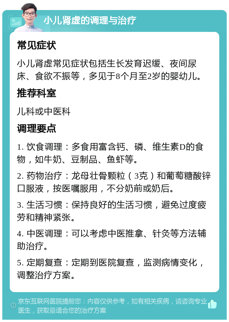 小儿肾虚的调理与治疗 常见症状 小儿肾虚常见症状包括生长发育迟缓、夜间尿床、食欲不振等，多见于8个月至2岁的婴幼儿。 推荐科室 儿科或中医科 调理要点 1. 饮食调理：多食用富含钙、磷、维生素D的食物，如牛奶、豆制品、鱼虾等。 2. 药物治疗：龙母壮骨颗粒（3克）和葡萄糖酸锌口服液，按医嘱服用，不分奶前或奶后。 3. 生活习惯：保持良好的生活习惯，避免过度疲劳和精神紧张。 4. 中医调理：可以考虑中医推拿、针灸等方法辅助治疗。 5. 定期复查：定期到医院复查，监测病情变化，调整治疗方案。