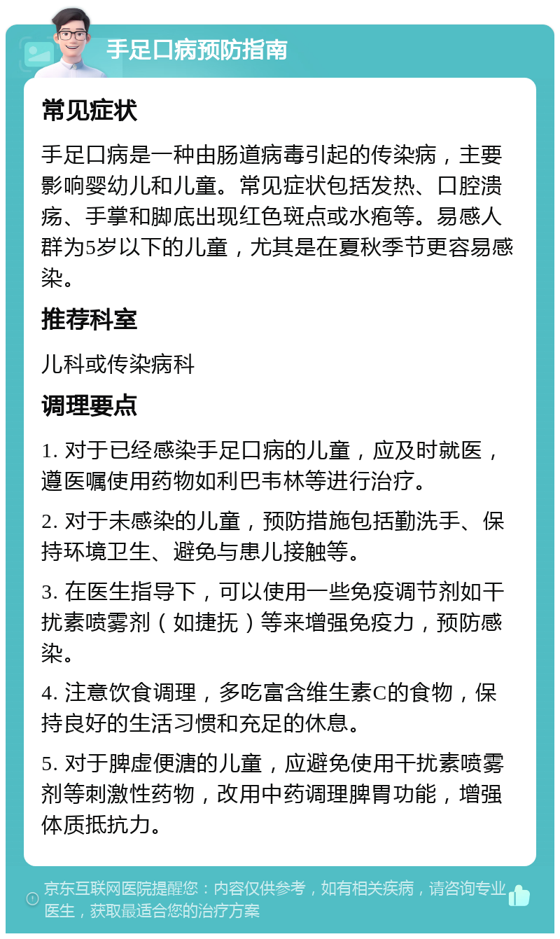 手足口病预防指南 常见症状 手足口病是一种由肠道病毒引起的传染病，主要影响婴幼儿和儿童。常见症状包括发热、口腔溃疡、手掌和脚底出现红色斑点或水疱等。易感人群为5岁以下的儿童，尤其是在夏秋季节更容易感染。 推荐科室 儿科或传染病科 调理要点 1. 对于已经感染手足口病的儿童，应及时就医，遵医嘱使用药物如利巴韦林等进行治疗。 2. 对于未感染的儿童，预防措施包括勤洗手、保持环境卫生、避免与患儿接触等。 3. 在医生指导下，可以使用一些免疫调节剂如干扰素喷雾剂（如捷抚）等来增强免疫力，预防感染。 4. 注意饮食调理，多吃富含维生素C的食物，保持良好的生活习惯和充足的休息。 5. 对于脾虚便溏的儿童，应避免使用干扰素喷雾剂等刺激性药物，改用中药调理脾胃功能，增强体质抵抗力。