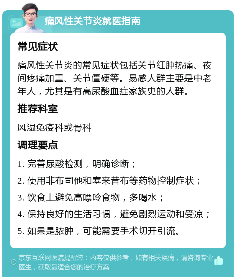 痛风性关节炎就医指南 常见症状 痛风性关节炎的常见症状包括关节红肿热痛、夜间疼痛加重、关节僵硬等。易感人群主要是中老年人，尤其是有高尿酸血症家族史的人群。 推荐科室 风湿免疫科或骨科 调理要点 1. 完善尿酸检测，明确诊断； 2. 使用非布司他和塞来昔布等药物控制症状； 3. 饮食上避免高嘌呤食物，多喝水； 4. 保持良好的生活习惯，避免剧烈运动和受凉； 5. 如果是脓肿，可能需要手术切开引流。